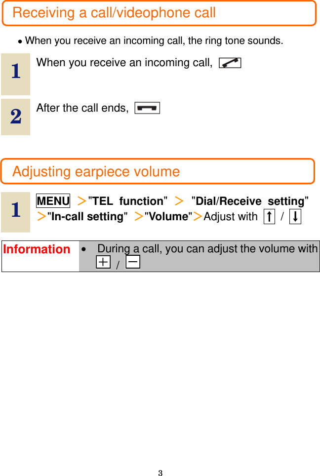  3  Receiving a call/videophone call  • When you receive an incoming call, the ring tone sounds.  1  When you receive an incoming call,   2  After the call ends,      Adjusting earpiece volume  1  MENU ＞&quot;TEL function&quot;  ＞ &quot;Dial/Receive setting&quot; ＞&quot;In-call setting&quot;  ＞&quot;Volume&quot;＞Adjust with  ↑ / ↓  Information •  During a call, you can adjust the volume with  /    