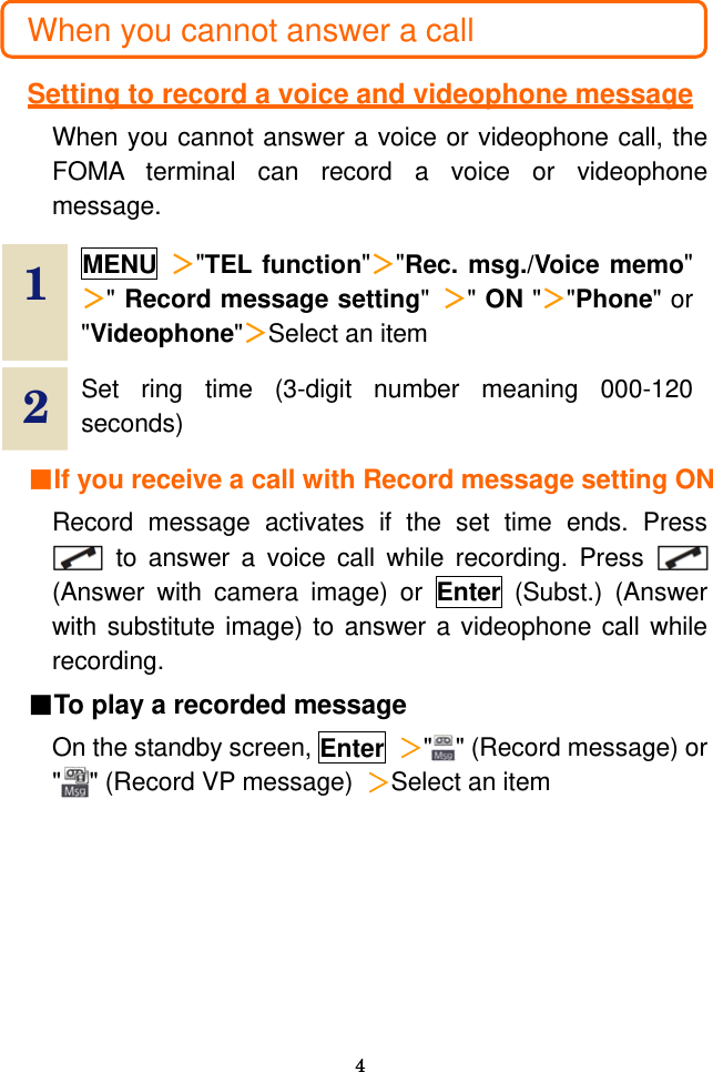  4  When you cannot answer a call  Setting to record a voice and videophone message When you cannot answer a voice or videophone call, the FOMA terminal can record a voice or videophone message.  1  MENU ＞&quot;TEL function&quot;＞&quot;Rec. msg./Voice memo&quot; ＞&quot; Record message setting&quot;  ＞&quot; ON &quot;＞&quot;Phone&quot; or &quot;Videophone&quot;＞Select an item   2  Set ring time (3-digit number meaning 000-120 seconds)   ■If you receive a call with Record message setting ON Record message activates if the set time ends. Press   to answer a voice call while recording. Press   (Answer with camera image) or Enter (Subst.) (Answer with substitute image) to answer a videophone call while recording. ■To play a recorded message On the standby screen, Enter ＞&quot;&quot; (Record message) or &quot;&quot; (Record VP message) ＞Select an item 