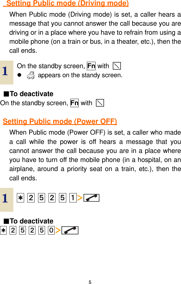  5   Setting Public mode (Driving mode) When Public mode (Driving mode) is set, a caller hears a message that you cannot answer the call because you are driving or in a place where you have to refrain from using a mobile phone (on a train or bus, in a theater, etc.), then the call ends.  1  On the standby screen, Fn with    z   appears on the standy screen.    ■To deactivate On the standby screen, Fn with      Setting Public mode (Power OFF) When Public mode (Power OFF) is set, a caller who made a call while the power is off hears a message that you cannot answer the call because you are in a place where you have to turn off the mobile phone (in a hospital, on an airplane, around a priority seat on a train, etc.), then the call ends.  1  ＊ ２ ５ ２ ５ １＞  ■To deactivate ＊ ２ ５ ２ ５ ０＞ 