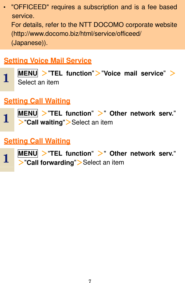  7 ・ &quot;OFFICEED&quot; requires a subscription and is a fee based service. For details, refer to the NTT DOCOMO corporate website (http://www.docomo.biz/html/service/officeed/ (Japanese)).  Setting Voice Mail Service  1  MENU ＞&quot;TEL function&quot;＞&quot;Voice mail service&quot;  ＞Select an item  Setting Call Waiting  1  MENU ＞&quot;TEL function&quot;  ＞&quot;  Other network serv.&quot; ＞&quot;Call waiting&quot;＞Select an item  Setting Call Waiting  1  MENU ＞&quot;TEL function&quot;  ＞&quot;  Other network serv.&quot; ＞&quot;Call forwarding&quot;＞Select an item  