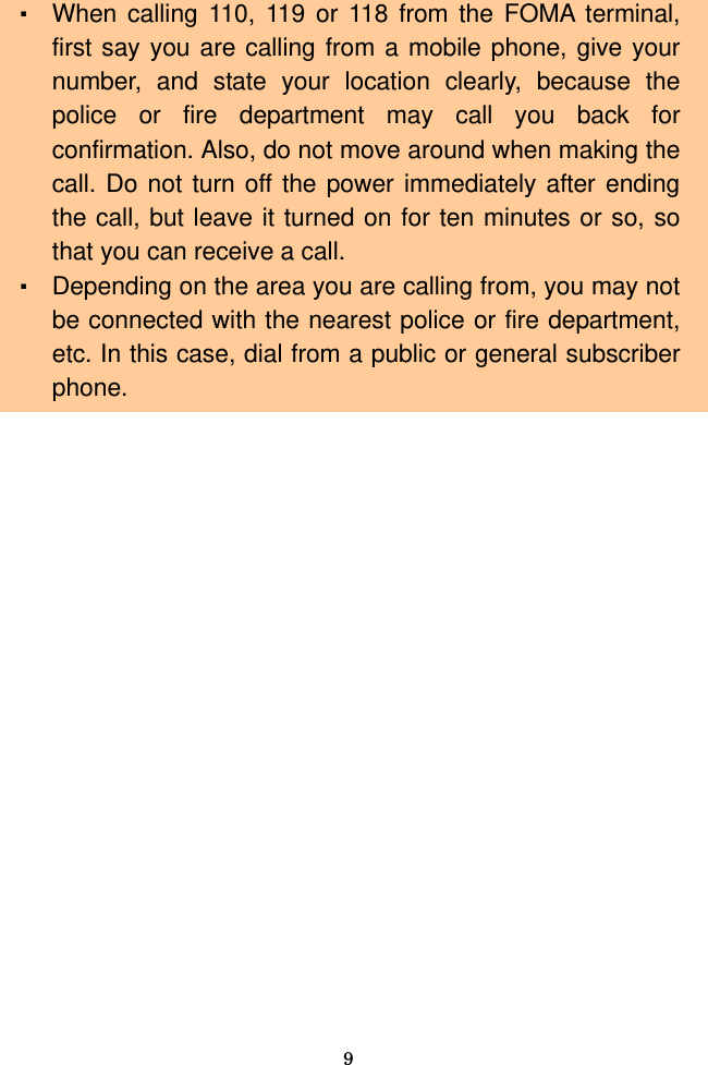  9 ・ When calling 110, 119 or 118 from the FOMA terminal, first say you are calling from a mobile phone, give your number, and state your location clearly, because the police or fire department may call you back for confirmation. Also, do not move around when making the call. Do not turn off the power immediately after ending the call, but leave it turned on for ten minutes or so, so that you can receive a call. ・ Depending on the area you are calling from, you may not be connected with the nearest police or fire department, etc. In this case, dial from a public or general subscriber phone.    