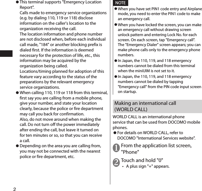 2 ⿟This terminal supports &quot;Emergency Location Report&quot;.  Calls made to emergency service organizations (e.g. by dialing 110, 119 or 118) disclose information on the caller&apos;s location to the organization receiving the call.  The location information and phone number are not disclosed when, before each individual call made, &quot;184&quot; or another blocking prefix is dialed first. If the information is deemed necessary for the protection of life, etc., this information may be acquired by the organization being called.  Locations/timing planned for adoption of this feature vary according to the status of the preparations by the relevant emergency service organizations. ⿟When calling 110, 119 or 118 from this terminal, first say you are calling from a mobile phone, give your number, and state your location clearly, because the police or fire department may call you back for confirmation.  Also, do not move around when making the call. Do not turn off the power immediately after ending the call, but leave it turned on for ten minutes or so, so that you can receive a call. ⿟Depending on the area you are calling from, you may not be connected with the nearest police or fire department, etc.NOTE ⿟When you have set PIN1 code entry and Airplane mode, you need to enter the PIN1 code to make an emergency call. ⿟When you have locked the screen, you can make an emergency call without drawing screen unlock pattern and entering Lock No. for each screen. On each screen, tap &quot;Emergency call&quot;. The &quot;Emergency Dialer&quot; screen appears; you can make phone calls only to the emergency phone numbers. ⿟In Japan, the 110, 119, and 118 emergency numbers cannot be dialed from this terminal when the miniUIM is not set to it. ⿟In Japan, the 110, 119, and 118 emergency numbers cannot be dialed by tapping &quot;Emergency call&quot; from the PIN code input screen on startup.Making an international call (WORLD CALL)WORLD CALL is an international phone service that can be used from DOCOMO mobile phones. ⿟For details on WORLD CALL, refer to DOCOMO &quot;International Services website&quot;.1 From the application list screen, &quot;Phone&quot;2 Touch and hold &quot;0&quot;• A plus sign &quot;+&quot; appears.