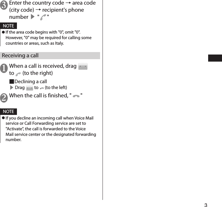 33 Enter the country code → area code (city code) → recipient&apos;s phone number ▶ &quot;&quot;NOTE ⿟If the area code begins with &quot;0&quot;, omit &quot;0&quot;. However, &quot;0&quot; may be required for calling some countries or areas, such as Italy.Receiving a call1 When a call is received, drag   to   (to the right) ■Declining a call▶ Drag   to   (to the left)2 When the call is finished, &quot; &quot; NOTE ⿟If you decline an incoming call when Voice Mail service or Call Forwarding service are set to &quot;Activate&quot;, the call is forwarded to the Voice Mail service center or the designated forwarding number.