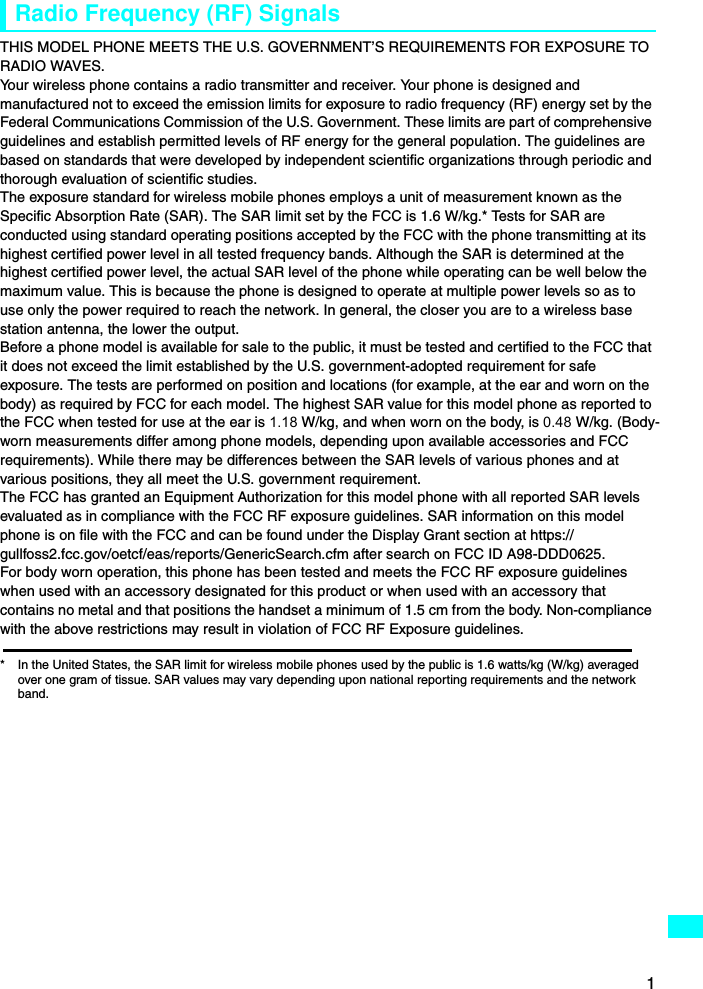 1Radio Frequency (RF) SignalsTHIS MODEL PHONE MEETS THE U.S. GOVERNMENT’S REQUIREMENTS FOR EXPOSURE TO RADIO WAVES.Your wireless phone contains a radio transmitter and receiver. Your phone is designed and manufactured not to exceed the emission limits for exposure to radio frequency (RF) energy set by the Federal Communications Commission of the U.S. Government. These limits are part of comprehensive guidelines and establish permitted levels of RF energy for the general population. The guidelines are based on standards that were developed by independent scientific organizations through periodic and thorough evaluation of scientific studies.The exposure standard for wireless mobile phones employs a unit of measurement known as the Specific Absorption Rate (SAR). The SAR limit set by the FCC is 1.6 W/kg.* Tests for SAR are conducted using standard operating positions accepted by the FCC with the phone transmitting at its highest certified power level in all tested frequency bands. Although the SAR is determined at the highest certified power level, the actual SAR level of the phone while operating can be well below the maximum value. This is because the phone is designed to operate at multiple power levels so as to use only the power required to reach the network. In general, the closer you are to a wireless base station antenna, the lower the output.Before a phone model is available for sale to the public, it must be tested and certified to the FCC that it does not exceed the limit established by the U.S. government-adopted requirement for safe exposure. The tests are performed on position and locations (for example, at the ear and worn on the body) as required by FCC for each model. The highest SAR value for this model phone as reported to the FCC when tested for use at the ear is 1.18 W/kg, and when worn on the body, is 0.48 W/kg. (Body-worn measurements differ among phone models, depending upon available accessories and FCC requirements). While there may be differences between the SAR levels of various phones and at various positions, they all meet the U.S. government requirement.The FCC has granted an Equipment Authorization for this model phone with all reported SAR levels evaluated as in compliance with the FCC RF exposure guidelines. SAR information on this model phone is on file with the FCC and can be found under the Display Grant section at https://gullfoss2.fcc.gov/oetcf/eas/reports/GenericSearch.cfm after search on FCC ID A98-DDD0625.For body worn operation, this phone has been tested and meets the FCC RF exposure guidelines when used with an accessory designated for this product or when used with an accessory that contains no metal and that positions the handset a minimum of 1.5 cm from the body. Non-compliance with the above restrictions may result in violation of FCC RF Exposure guidelines.* In the United States, the SAR limit for wireless mobile phones used by the public is 1.6 watts/kg (W/kg) averaged over one gram of tissue. SAR values may vary depending upon national reporting requirements and the network band.