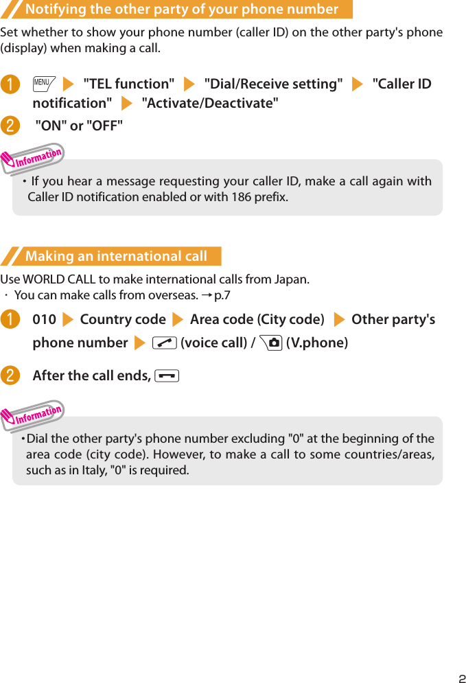 Notifying the other party of your phone numberSet whether to show your phone number (caller ID) on the other party&apos;s phone (display) when making a call.❶ is &quot;TEL function&quot; s &quot;Dial/Receive setting&quot; s &quot;Caller ID notification&quot; s &quot;Activate/Deactivate&quot;❷   &quot;ON&quot; or &quot;OFF&quot;・     If you hear a message requesting your caller ID, make a call again with Caller ID notification enabled or with 186 prefix. Making an international callUse WORLD CALL to make international calls from Japan.・  You can make calls from overseas. →p.7❶  010sCountry codesArea code (City code) sOther party&apos;s phone numbersr (voice call) / u (V.phone)❷  After the call ends, y・  Dial the other party&apos;s phone number excluding &quot;0&quot; at the beginning of the area code (city code). However, to make a call to some countries/areas, such as in Italy, &quot;0&quot; is required.2