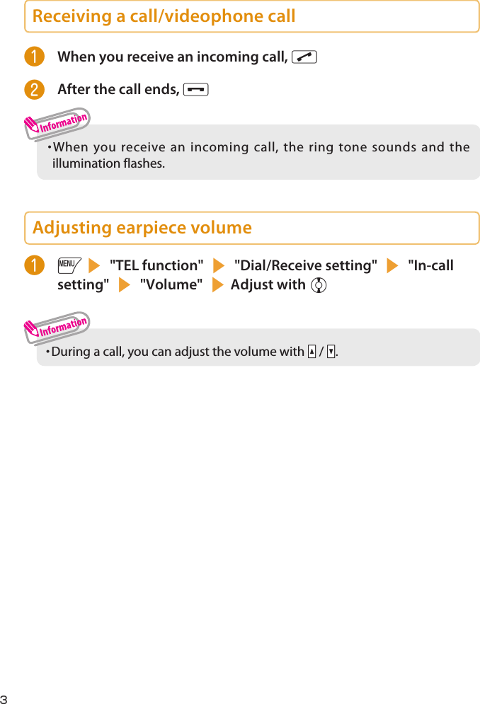 Receiving a call/videophone call❶  When you receive an incoming call, r❷  After the call ends, y・  When you receive an incoming call, the ring tone sounds and the illumination flashes.Adjusting earpiece volume❶ is &quot;TEL function&quot; s &quot;Dial/Receive setting&quot; s &quot;In-call setting&quot; s &quot;Volume&quot; sAdjust with c・  During a call, you can adjust the volume with Sa / Ss.3