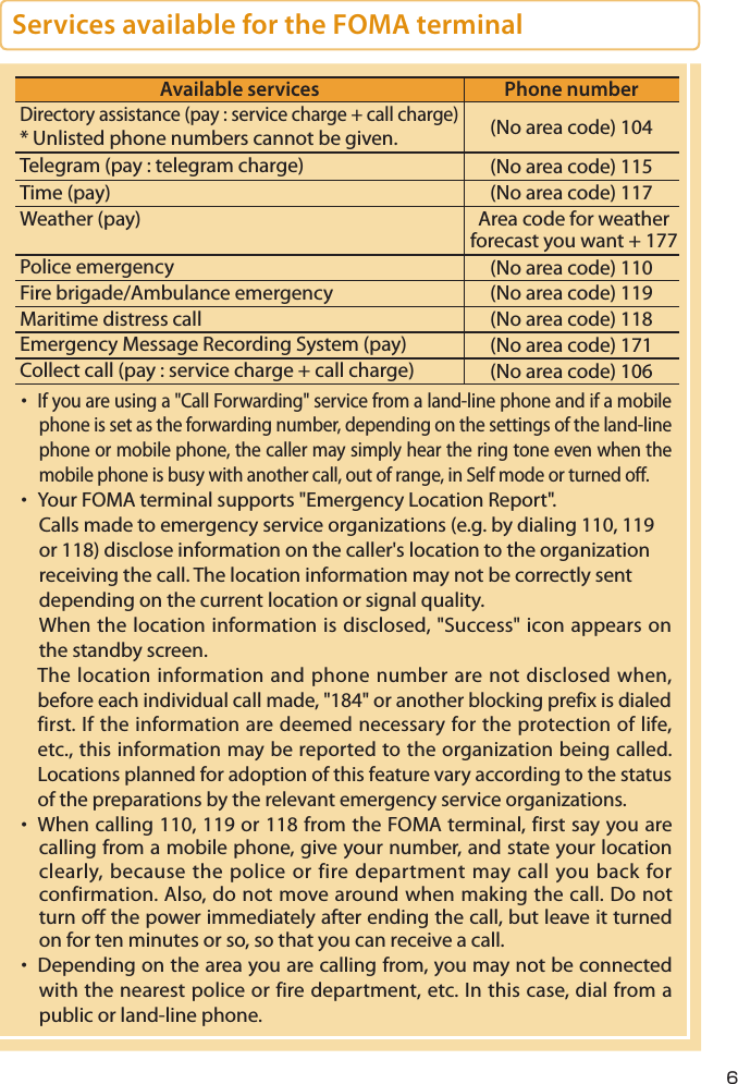 Services available for the FOMA terminalAvailable services Phone numberDirectory assistance (pay : service charge + call charge)* Unlisted phone numbers cannot be given. (No area code) 104Telegram (pay : telegram charge) (No area code) 115Time (pay) (No area code) 117Weather (pay) Area code for weather forecast you want + 177Police emergency (No area code) 110Fire brigade/Ambulance emergency (No area code) 119Maritime distress call (No area code) 118Emergency Message Recording System (pay) (No area code) 171Collect call (pay : service charge + call charge) (No area code) 106・ If you are using a &quot;Call Forwarding&quot; service from a land-line phone and if a mobile phone is set as the forwarding number, depending on the settings of the land-line phone or mobile phone, the caller may simply hear the ring tone even when the mobile phone is busy with another call, out of range, in Self mode or turned off.・  Your FOMA terminal supports &quot;Emergency Location Report&quot;.Calls made to emergency service organizations (e.g. by dialing 110, 119 or 118) disclose information on the caller&apos;s location to the organization receiving the call. The location information may not be correctly sent depending on the current location or signal quality.When the location information is disclosed, &quot;Success&quot; icon appears on the standby screen.The location information and phone number are not disclosed when, before each individual call made, &quot;184&quot; or another blocking prefix is dialed first. If the information are deemed necessary for the protection of life, etc., this information may be reported to the organization being called. Locations planned for adoption of this feature vary according to the status of the preparations by the relevant emergency service organizations.・  When calling 110, 119 or 118 from the FOMA terminal, first say you are calling from a mobile phone, give your number, and state your location clearly, because the police or fire department may call you back for confirmation. Also, do not move around when making the call. Do not turn off the power immediately after ending the call, but leave it turned on for ten minutes or so, so that you can receive a call.・  Depending on the area you are calling from, you may not be connected with the nearest police or fire department, etc. In this case, dial from a public or land-line phone.6