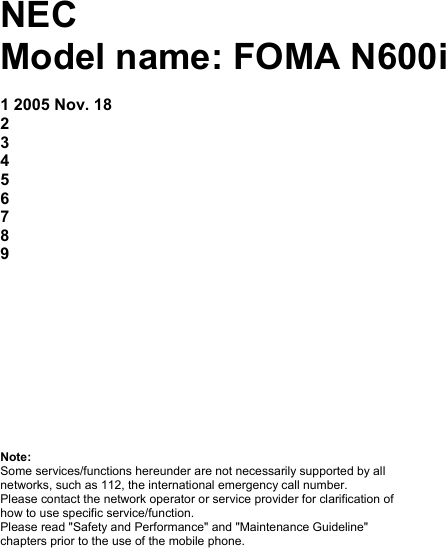 NEC Model name: FOMA N600i No. Date Phone File name Reviewed by 1 2005 Nov. 18 2  3 4 5 6 7 8 9  Important Safety Information 1 Start-up 5 Basic Functions 12 Main Menu 17 Reference Information 41 Repair Guideline 42 Note: Some services/functions hereunder are not necessarily supported by all networks, such as 112, the international emergency call number. Please contact the network operator or service provider for clarification of how to use specific service/function. Please read &quot;Safety and Performance&quot; and &quot;Maintenance Guideline&quot; chapters prior to the use of the mobile phone. 