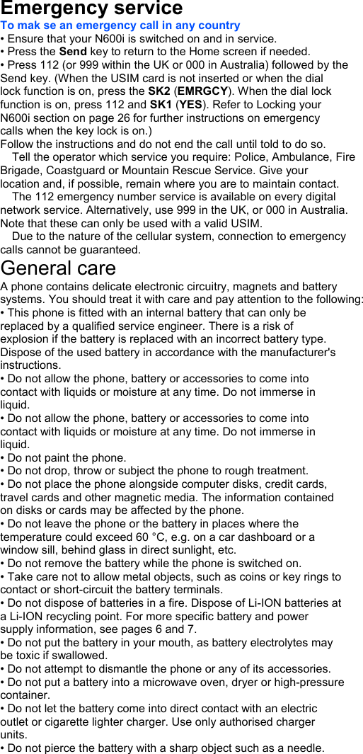  Emergency service   To mak se an emergency call in any country • Ensure that your N600i is switched on and in service. • Press the Send key to return to the Home screen if needed. • Press 112 (or 999 within the UK or 000 in Australia) followed by the Send key. (When the USIM card is not inserted or when the dial lock function is on, press the SK2 (EMRGCY). When the dial lock function is on, press 112 and SK1 (YES). Refer to Locking your N600i section on page 26 for further instructions on emergency calls when the key lock is on.) Follow the instructions and do not end the call until told to do so.  Tell the operator which service you require: Police, Ambulance, Fire Brigade, Coastguard or Mountain Rescue Service. Give your location and, if possible, remain where you are to maintain contact.  The 112 emergency number service is available on every digital network service. Alternatively, use 999 in the UK, or 000 in Australia. Note that these can only be used with a valid USIM.  Due to the nature of the cellular system, connection to emergency calls cannot be guaranteed. General care A phone contains delicate electronic circuitry, magnets and battery systems. You should treat it with care and pay attention to the following: • This phone is fitted with an internal battery that can only be replaced by a qualified service engineer. There is a risk of explosion if the battery is replaced with an incorrect battery type. Dispose of the used battery in accordance with the manufacturer&apos;s instructions. • Do not allow the phone, battery or accessories to come into contact with liquids or moisture at any time. Do not immerse in liquid. • Do not allow the phone, battery or accessories to come into contact with liquids or moisture at any time. Do not immerse in liquid. • Do not paint the phone. • Do not drop, throw or subject the phone to rough treatment. • Do not place the phone alongside computer disks, credit cards, travel cards and other magnetic media. The information contained on disks or cards may be affected by the phone. • Do not leave the phone or the battery in places where the temperature could exceed 60 °C, e.g. on a car dashboard or a window sill, behind glass in direct sunlight, etc. • Do not remove the battery while the phone is switched on. • Take care not to allow metal objects, such as coins or key rings to contact or short-circuit the battery terminals. • Do not dispose of batteries in a fire. Dispose of Li-ION batteries at a Li-ION recycling point. For more specific battery and power supply information, see pages 6 and 7. • Do not put the battery in your mouth, as battery electrolytes may be toxic if swallowed. • Do not attempt to dismantle the phone or any of its accessories. • Do not put a battery into a microwave oven, dryer or high-pressure container. • Do not let the battery come into direct contact with an electric outlet or cigarette lighter charger. Use only authorised charger units. • Do not pierce the battery with a sharp object such as a needle. Important Safety Information Emergency services General care 