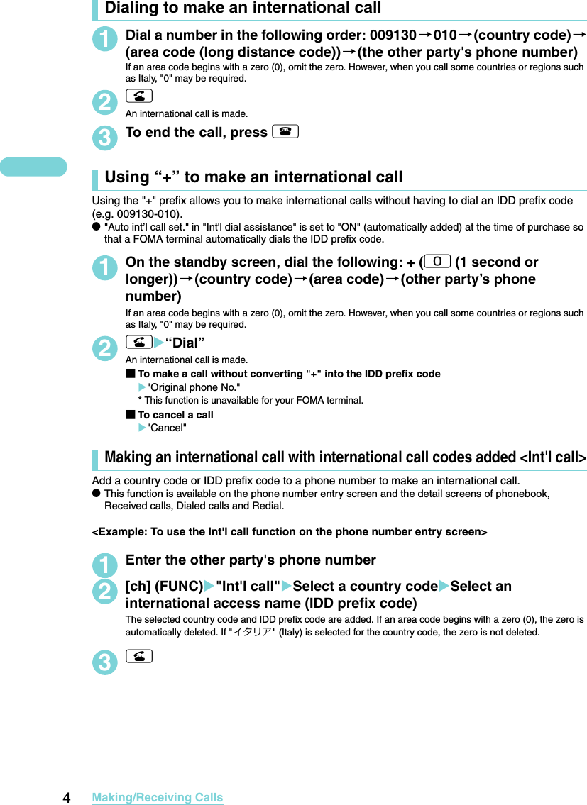 4Making/Receiving CallsDialing to make an international call1Dial a number in the following order: 009130→010→(country code)→(area code (long distance code))→(the other party&apos;s phone number)If an area code begins with a zero (0), omit the zero. However, when you call some countries or regions such as Italy, &quot;0&quot; may be required. 2rAn international call is made.3To end the call, press yUsing “+” to make an international callUsing the &quot;+&quot; prefix allows you to make international calls without having to dial an IDD prefix code (e.g. 009130-010). d&quot;Auto int’l call set.&quot; in &quot;Int&apos;l dial assistance&quot; is set to &quot;ON&quot; (automatically added) at the time of purchase so that a FOMA terminal automatically dials the IDD prefix code. 1On the standby screen, dial the following: + (0 (1 second or longer))→(country code)→(area code)→(other party’s phone number)If an area code begins with a zero (0), omit the zero. However, when you call some countries or regions such as Italy, &quot;0&quot; may be required. 2rX“Dial”An international call is made. ■To make a call without converting &quot;+&quot; into the IDD prefix codeX&quot;Original phone No.&quot;* This function is unavailable for your FOMA terminal. ■To cancel a callX&quot;Cancel&quot;Making an international call with international call codes added &lt;Int&apos;l call&gt;Add a country code or IDD prefix code to a phone number to make an international call. dThis function is available on the phone number entry screen and the detail screens of phonebook, Received calls, Dialed calls and Redial. &lt;Example: To use the Int&apos;l call function on the phone number entry screen&gt;1Enter the other party&apos;s phone number2[ch] (FUNC)X&quot;Int&apos;l call&quot;XSelect a country codeXSelect an international access name (IDD prefix code)The selected country code and IDD prefix code are added. If an area code begins with a zero (0), the zero is automatically deleted. If &quot;イタリア&quot; (Italy) is selected for the country code, the zero is not deleted. 3r