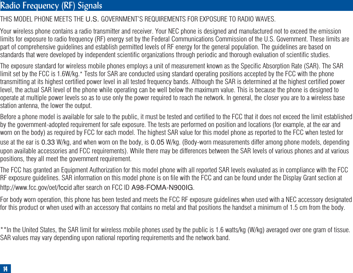 Radio Frequency (RF) SignalsTHIS MODEL PHONE MEETS THE U.S. GOVERNMENT’S REQUIREMENTS FOR EXPOSURE TO RADIO WAVES.Your wireless phone contains a radio transmitter and receiver. Your NEC phone is designed and manufactured not to exceed the emissionlimits for exposure to radio frequency (RF) energy set by the Federal Communications Commission of the U.S. Government. These limits arepart of comprehensive guidelines and establish permitted levels of RF energy for the general population. The guidelines are based onstandards that were developed by independent scientific organizations through periodic and thorough evaluation of scientific studies.The exposure standard for wireless mobile phones employs a unit of measurement known as the Specific Absorption Rate (SAR). The SARlimit set by the FCC is 1.6W/kg.*Tests for SAR are conducted using standard operating positions accepted by the FCC with the phonetransmitting at its highest certified power level in all tested frequency bands. Although the SAR is determined at the highest certified powerlevel, the actual SAR level of the phone while operating can be well below the maximum value. This is because the phone is designed tooperate at multiple power levels so as to use only the power required to reach the network. In general, the closer you are to a wireless basestation antenna, the lower the output.Before a phone model is available for sale to the public, it must be tested and certified to the FCC that it does not exceed the limit establishedby the government-adopted requirement for safe exposure. The tests are performed on position and locations (for example, at the ear andworn on the body) as required by FCC for each model. The highest SAR value for this model phone as reported to the FCC when tested foruse at the ear is 0.33 W/kg, and when worn on the body, is 0.05 W/kg. (Body-worn measurements differ among phone models, dependingupon available accessories and FCC requirements). While there may be differences between the SAR levels of various phones and at variouspositions, they all meet the government requirement.The FCC has granted an Equipment Authorization for this model phone with all reported SAR levels evaluated as in compliance with the FCCRF exposure guidelines. SAR information on this model phone is on file with the FCC and can be found under the Display Grant section athttp://www.fcc.gov/oet/fccid after search on FCC ID A98-FOMA-N900IG.For body worn operation, this phone has been tested and meets the FCC RF exposure guidelines when used with a NEC accessory designatedfor this product or when used with an accessory that contains no metal and that positions the handset a minimum of 1.5 cm from the body.**In the United States, the SAR limit for wireless mobile phones used by the public is 1.6 watts/kg (W/kg) averaged over one gram of tissue.SAR values may vary depending upon national reporting requirements and the network band.14
