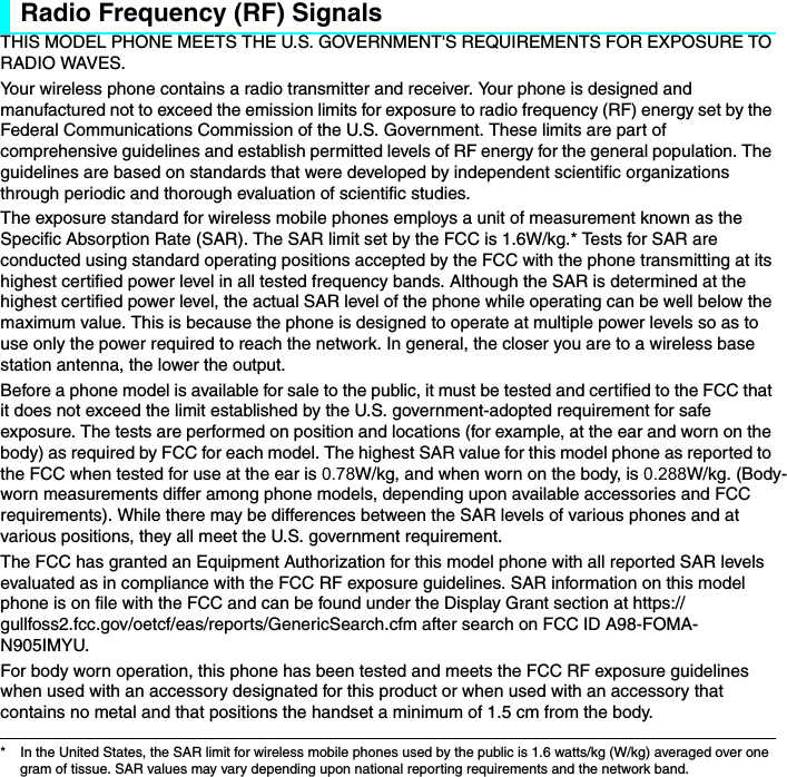 Radio Frequency (RF) SignalsTHIS MODEL PHONE MEETS THE U.S. GOVERNMENT&apos;S REQUIREMENTS FOR EXPOSURE TO RADIO WAVES. Your wireless phone contains a radio transmitter and receiver. Your phone is designed and manufactured not to exceed the emission limits for exposure to radio frequency (RF) energy set by the Federal Communications Commission of the U.S. Government. These limits are part of comprehensive guidelines and establish permitted levels of RF energy for the general population. The guidelines are based on standards that were developed by independent scientific organizations through periodic and thorough evaluation of scientific studies. The exposure standard for wireless mobile phones employs a unit of measurement known as the Specific Absorption Rate (SAR). The SAR limit set by the FCC is 1.6W/kg.* Tests for SAR are conducted using standard operating positions accepted by the FCC with the phone transmitting at its highest certified power level in all tested frequency bands. Although the SAR is determined at the highest certified power level, the actual SAR level of the phone while operating can be well below the maximum value. This is because the phone is designed to operate at multiple power levels so as to use only the power required to reach the network. In general, the closer you are to a wireless base station antenna, the lower the output. Before a phone model is available for sale to the public, it must be tested and certified to the FCC that it does not exceed the limit established by the U.S. government-adopted requirement for safe exposure. The tests are performed on position and locations (for example, at the ear and worn on the body) as required by FCC for each model. The highest SAR value for this model phone as reported to the FCC when tested for use at the ear is 0.78W/kg, and when worn on the body, is 0.288W/kg. (Body-worn measurements differ among phone models, depending upon available accessories and FCC requirements). While there may be differences between the SAR levels of various phones and at various positions, they all meet the U.S. government requirement. The FCC has granted an Equipment Authorization for this model phone with all reported SAR levels evaluated as in compliance with the FCC RF exposure guidelines. SAR information on this model phone is on file with the FCC and can be found under the Display Grant section at https://gullfoss2.fcc.gov/oetcf/eas/reports/GenericSearch.cfm after search on FCC ID A98-FOMA-N905IMYU. For body worn operation, this phone has been tested and meets the FCC RF exposure guidelines when used with an accessory designated for this product or when used with an accessory that contains no metal and that positions the handset a minimum of 1.5 cm from the body.* In the United States, the SAR limit for wireless mobile phones used by the public is 1.6 watts/kg (W/kg) averaged over one gram of tissue. SAR values may vary depending upon national reporting requirements and the network band.