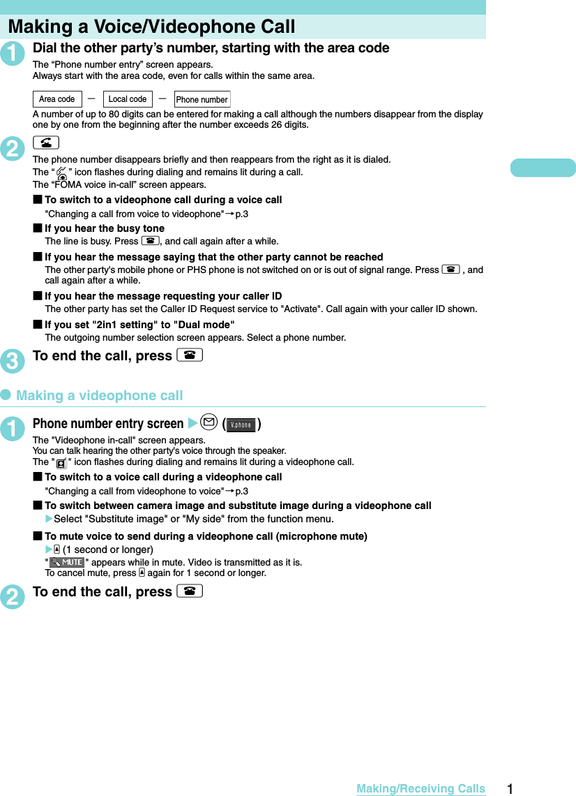 1Making/Receiving CallsMaking a Voice/Videophone Call1Dial the other party’s number, starting with the area codeThe “Phone number entry” screen appears.Always start with the area code, even for calls within the same area. A number of up to 80 digits can be entered for making a call although the numbers disappear from the display one by one from the beginning after the number exceeds 26 digits.2rThe phone number disappears briefly and then reappears from the right as it is dialed. The “ ” icon flashes during dialing and remains lit during a call.The “FOMA voice in-call” screen appears.■To switch to a videophone call during a voice call&quot;Changing a call from voice to videophone&quot;→p.3■If you hear the busy toneThe line is busy. Press y, and call again after a while.  ■If you hear the message saying that the other party cannot be reachedThe other party&apos;s mobile phone or PHS phone is not switched on or is out of signal range. Press y , and call again after a while. ■If you hear the message requesting your caller IDThe other party has set the Caller ID Request service to &quot;Activate&quot;. Call again with your caller ID shown. ■If you set &quot;2in1 setting&quot; to &quot;Dual mode&quot;The outgoing number selection screen appears. Select a phone number. 3To end the call, press ydMaking a videophone call1Phone number entry screen Xo ()The &quot;Videophone in-call&quot; screen appears. You can talk hearing the other party&apos;s voice through the speaker. The &quot; &quot; icon flashes during dialing and remains lit during a videophone call. ■To switch to a voice call during a videophone call&quot;Changing a call from videophone to voice&quot;→p.3■To switch between camera image and substitute image during a videophone callXSelect &quot;Substitute image&quot; or &quot;My side&quot; from the function menu. ■To mute voice to send during a videophone call (microphone mute)Xa (1 second or longer)&quot; &quot; appears while in mute. Video is transmitted as it is. To cancel mute, press a again for 1 second or longer. 2To end the call, press y−−Area code Local code Phone numberＶ ｐｈｏｎｅ．