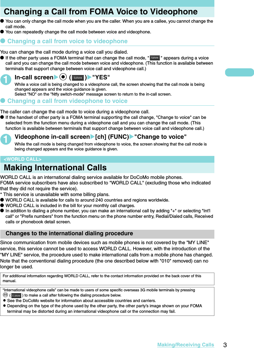 3Making/Receiving CallsChanging a Call from FOMA Voice to VideophonedYou can only change the call mode when you are the caller. When you are a callee, you cannot change the call mode. dYou can repeatedly change the call mode between voice and videophone. dChanging a call from voice to videophoneYou can change the call mode during a voice call you dialed. dIf the other party uses a FOMA terminal that can change the call mode, &quot; &quot; appears during a voice call and you can change the call mode between voice and videophone. (This function is available between terminals that support change between voice call and videophone call.)1In-call screenXd ()X&quot;YES&quot;While a voice call is being changed to a videophone call, the screen showing that the call mode is being changed appears and the voice guidance is given. Select &quot;NO&quot; on the &quot;Ntfy switch-mode&quot; message screen to return to the in-call screen. dChanging a call from videophone to voiceThe caller can change the call mode to voice during a videophone call. dIf the handset of other party is a FOMA terminal supporting the call change, &quot;Change to voice&quot; can be selected from the function menu during a videophone call and you can change the call mode. (This function is available between terminals that support change between voice call and videophone call.)1Videophone in-call screenX[ch] (FUNC)X&quot;Change to voice&quot;While the call mode is being changed from videophone to voice, the screen showing that the call mode is being changed appears and the voice guidance is given. &lt;WORLD CALL&gt;Making International CallsWORLD CALL is an international dialing service available for DoCoMo mobile phones. FOMA service subscribers have also subscribed to &quot;WORLD CALL&quot; (excluding those who indicated that they did not require the service). * This service is unavailable with some billing plans. dWORLD CALL is available for calls to around 240 countries and regions worldwide. dWORLD CALL is included in the bill for your monthly call charges. dIn addition to dialing a phone number, you can make an international call by adding &quot;+&quot; or selecting &quot;Int&apos;l call&quot; or &quot;Prefix numbers&quot; from the function menu on the phone number entry, Redial/Dialed calls, Received calls or phonebook detail screen. Changes to the international dialing procedure Since communication from mobile devices such as mobile phones is not covered by the &quot;MY LINE&quot; service, this service cannot be used to access WORLD CALL. However, with the introduction of the &quot;MY LINE&quot; service, the procedure used to make international calls from a mobile phone has changed. Note that the conventional dialing procedure (the one described below with &quot;010&quot; removed) can no longer be used. For additional information regarding WORLD CALL, refer to the contact information provided on the back cover of this manual. “International videophone calls” can be made to users of some specific overseas 3G mobile terminals by pressing o ( ) to make a call after following the dialing procedure below.cSee the DoCoMo website for information about accessible countries and carriers.cDepending on the type of the phone used by the other party, the other party’s image shown on your FOMA terminal may be distorted during an international videophone call or the connection may fail.Ｖ ｐｈｏｎｅ．Ｖ ｐｈｏｎｅ．Ｖ．ｐｈｏｎｅ