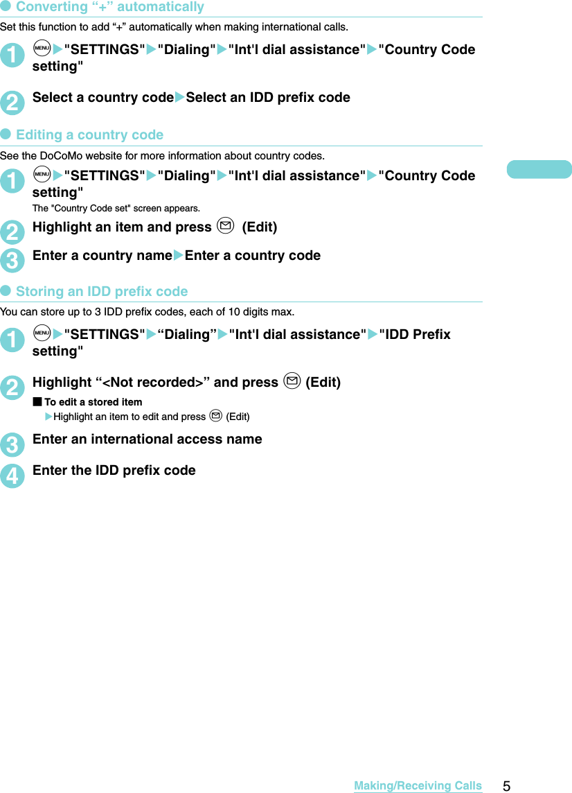 5Making/Receiving CallsdConverting “+” automaticallySet this function to add “+” automatically when making international calls.1iX&quot;SETTINGS&quot;X&quot;Dialing&quot;X&quot;Int&apos;l dial assistance&quot;X&quot;Country Code setting&quot;2Select a country codeXSelect an IDD prefix codedEditing a country codeSee the DoCoMo website for more information about country codes.1iX&quot;SETTINGS&quot;X&quot;Dialing&quot;X&quot;Int&apos;l dial assistance&quot;X&quot;Country Code setting&quot;The &quot;Country Code set&quot; screen appears.2Highlight an item and press o (Edit)3Enter a country nameXEnter a country codedStoring an IDD prefix codeYou can store up to 3 IDD prefix codes, each of 10 digits max.1iX&quot;SETTINGS&quot;X“Dialing”X&quot;Int&apos;l dial assistance&quot;X&quot;IDD Prefix setting&quot;2Highlight “&lt;Not recorded&gt;” and press o (Edit)■To edit a stored itemXHighlight an item to edit and press o (Edit)3Enter an international access name4Enter the IDD prefix code