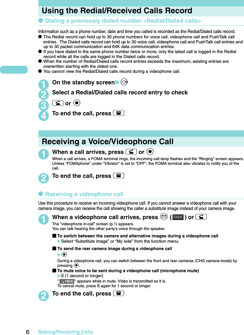 6Making/Receiving CallsUsing the Redial/Received Calls RecorddDialing a previously dialed number &lt;Redial/Dialed calls&gt;Information such as a phone number, date and time you called is recorded as the Redial/Dialed calls record. dThe Redial record can hold up to 30 phone numbers for voice call, videophone call and PushTalk call entries.  The Dialed calls record can hold up to 30 voice call, videophone call and PushTalk call entries and up to 30 packet communication and 64K data communication entries. dIf you have dialed to the same phone number twice or more, only the latest call is logged in the Redial record while all the calls are logged in the Dialed calls record. dWhen the number of Redial/Dialed calls record entries exceeds the maximum, existing entries are overwritten starting with the oldest one. dYou cannot view the Redial/Dialed calls record during a videophone call. 1On the standby screenXj2Select a Redial/Dialed calls record entry to check3r or d 4To end the call, press yReceiving a Voice/Videophone Call1When a call arrives, press r or dWhen a call arrives, a FOMA terminal rings, the incoming call lamp flashes and the “Ringing” screen appears.Unless “FOMAphone” under “Vibrator” is set to “OFF”, the FOMA terminal also vibrates to notify you of the call.2To end the call, press ydReceiving a videophone callUse this procedure to receive an incoming videophone call. If you cannot answer a videophone call with your camera image, you can receive the call showing the caller a substitute image instead of your camera image. 1When a videophone call arrives, press o () or rThe &quot;videophone in-call&quot; screen (p.1) appears. You can talk hearing the other party&apos;s voice through the speaker. ■To switch between the camera and alternative images during a videophone callXSelect “Substitute image” or “My side” from the function menu.■To send the rear camera image during a videophone callXdDuring a videophone call, you can switch between the front and rear cameras (CHG camera-mode) by pressing d.■To mute voice to be sent during a videophone call (microphone mute)Xa (1 second or longer)&quot; &quot; appears while in mute. Video is transmitted as it is. To cancel mute, press a again for 1 second or longer. 2To end the call, press yＶ ｐｈｏｎｅ．