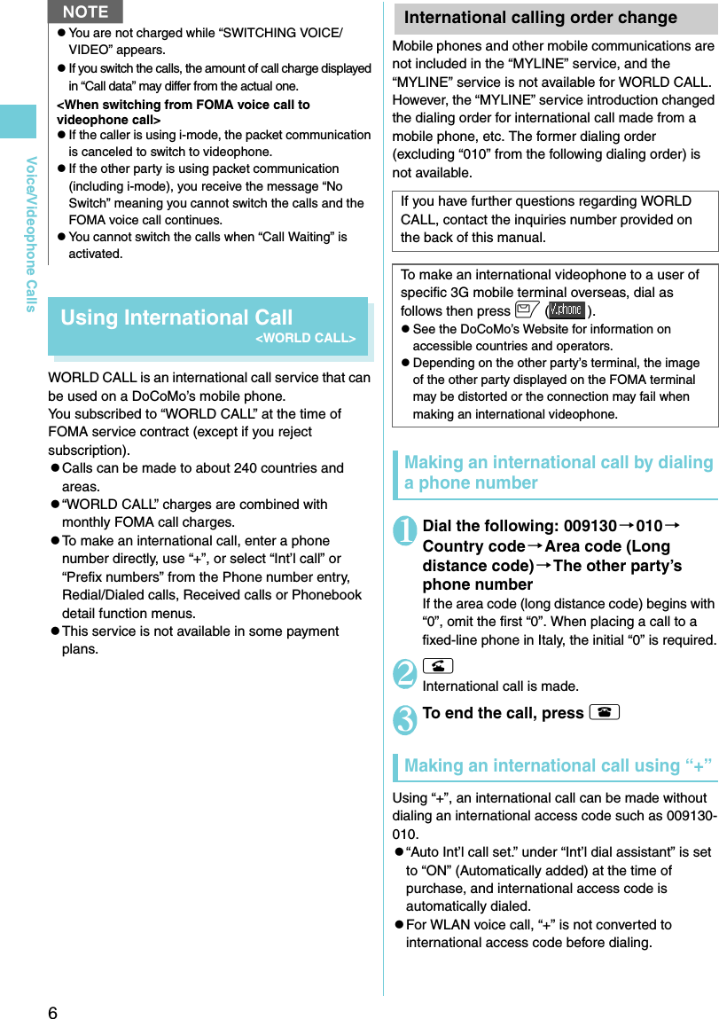 6Voice/Videophone CallsUsing International Call&lt;WORLD CALL&gt;WORLD CALL is an international call service that can be used on a DoCoMo’s mobile phone.You subscribed to “WORLD CALL” at the time of FOMA service contract (except if you reject subscription).zCalls can be made to about 240 countries and areas. z“WORLD CALL” charges are combined with monthly FOMA call charges. zTo make an international call, enter a phone number directly, use “+”, or select “Int’l call” or “Prefix numbers” from the Phone number entry, Redial/Dialed calls, Received calls or Phonebook detail function menus.zThis service is not available in some payment plans.International calling order change Mobile phones and other mobile communications are not included in the “MYLINE” service, and the “MYLINE” service is not available for WORLD CALL. However, the “MYLINE” service introduction changed the dialing order for international call made from a mobile phone, etc. The former dialing order (excluding “010” from the following dialing order) is not available.Making an international call by dialing a phone number1Dial the following: 009130 →010→Country code→Area code (Long distance code)→The other party’s phone numberIf the area code (long distance code) begins with “0”, omit the first “0”. When placing a call to a fixed-line phone in Italy, the initial “0” is required.2rInternational call is made.3To end the call, press y Making an international call using “+”Using “+”, an international call can be made without dialing an international access code such as 009130-010.z“Auto Int’l call set.” under “Int’l dial assistant” is set to “ON” (Automatically added) at the time of purchase, and international access code is automatically dialed.zFor WLAN voice call, “+” is not converted to international access code before dialing.zYou are not charged while “SWITCHING VOICE/VIDEO” appears.zIf you switch the calls, the amount of call charge displayed in “Call data” may differ from the actual one.&lt;When switching from FOMA voice call to videophone call&gt;zIf the caller is using i-mode, the packet communication is canceled to switch to videophone.zIf the other party is using packet communication (including i-mode), you receive the message “No Switch” meaning you cannot switch the calls and the FOMA voice call continues.zYou cannot switch the calls when “Call Waiting” is activated.NIf you have further questions regarding WORLD CALL, contact the inquiries number provided on the back of this manual. To make an international videophone to a user of specific 3G mobile terminal overseas, dial as follows then press o ().zSee the DoCoMo’s Website for information on accessible countries and operators.zDepending on the other party’s terminal, the image of the other party displayed on the FOMA terminal may be distorted or the connection may fail when making an international videophone.