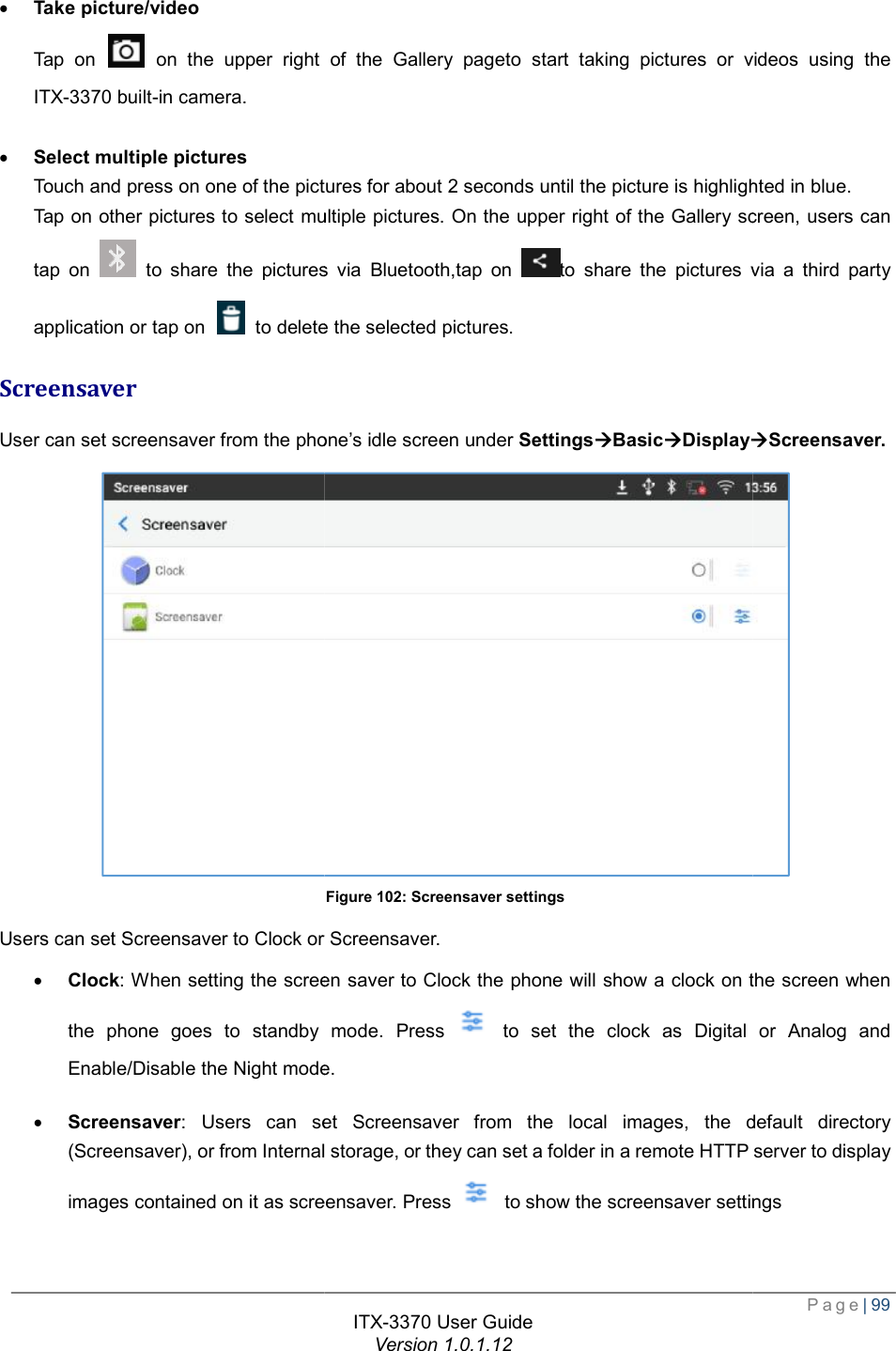   · Take picture/video Tap on   on the upper right of theITX-3370 built-in camera.   · Select multiple pictures Touch and press on one of the pictures for about 2 seconds until the picture is highlightedTap on other pictures to select multiple pictures. On the upper right of the Gallery tap on   to share the picturesapplication or tap on   to delete the selected picturesScreensaver User can set screensaver from the phoneUsers can set Screensaver to Clock or Screensaver. · Clock: When setting the screen saver to Clock the phone will show a clock on the screen when the phone goes to standby mode. Press Enable/Disable the Night mode.· Screensaver: Users can set Screensaver from the local images, the default directory (Screensaver), or from Internal storageimages contained on it as screensavITX-3370 User Guide Version 1.0.1.12 on the upper right of the Gallery pageto start taking pictures or videos using the press on one of the pictures for about 2 seconds until the picture is highlightedTap on other pictures to select multiple pictures. On the upper right of the Gallery screento share the pictures via Bluetooth,tap on  to share the pictures via a third party to delete the selected pictures. the phone’s idle screen under SettingsàBasicàDisplayàFigure 102: Screensaver settings Users can set Screensaver to Clock or Screensaver.  When setting the screen saver to Clock the phone will show a clock on the screen when the phone goes to standby mode. Press  to set the clock as Digital or AnalogEnable/Disable the Night mode. can set Screensaver from the local images, the default directory (Screensaver), or from Internal storage, or they can set a folder in a remote HTTP server to display as screensaver. Press   to show the screensaver settings Page| 99 to start taking pictures or videos using the press on one of the pictures for about 2 seconds until the picture is highlighted in blue.  screen, users can the pictures via a third party àScreensaver.  When setting the screen saver to Clock the phone will show a clock on the screen when to set the clock as Digital or Analog and can set Screensaver from the local images, the default directory folder in a remote HTTP server to display to show the screensaver settings 