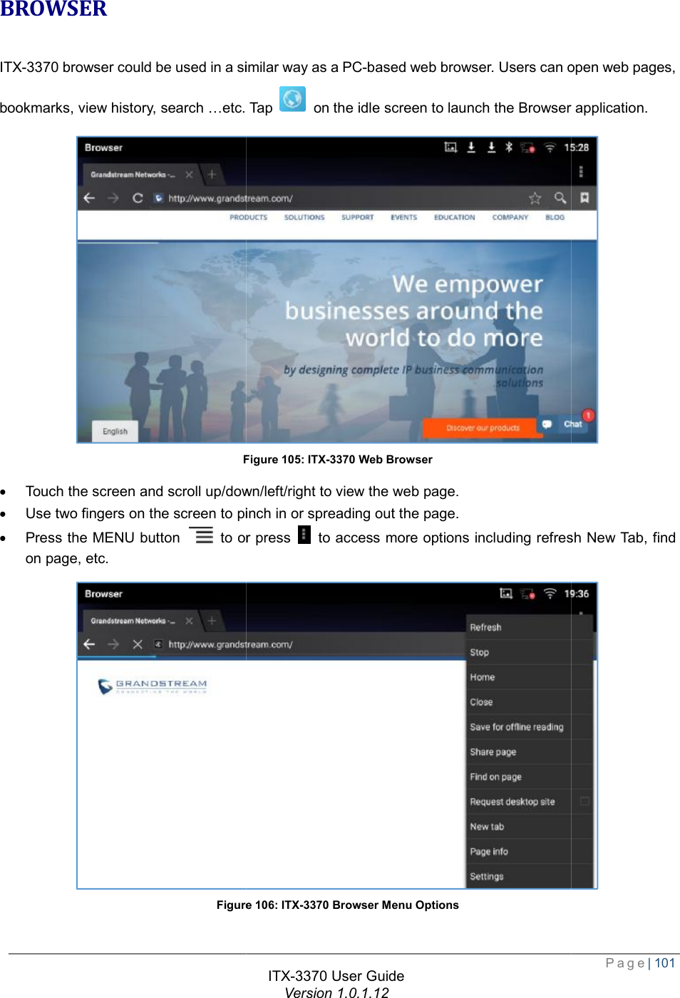   BROWSER ITX-3370 browser could be used in a similar way as a PCbookmarks, view history, search …etc. Tap Figure · Touch the screen and scroll up/down/left/right to view the web page.· Use two fingers on the screen to pinch in or spreading out the page.· Press the MENU button   to or press on page, etc. Figure  ITX-3370 User Guide Version 1.0.1.12 browser could be used in a similar way as a PC-based web browser. Users can open web pages, etc. Tap  on the idle screen to launch the Browser application.Figure 105: ITX-3370 Web Browser the screen and scroll up/down/left/right to view the web page. se two fingers on the screen to pinch in or spreading out the page. or press  to access more options including refresh New Tab, find Figure 106: ITX-3370 Browser Menu Options  Page| 101 open web pages, to launch the Browser application.  refresh New Tab, find  