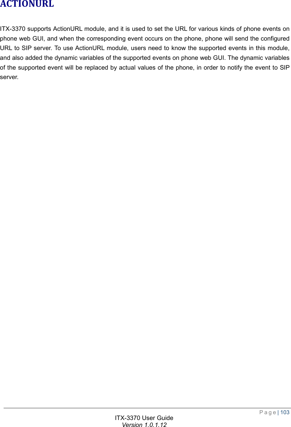  Page| 103  ITX-3370 User Guide Version 1.0.1.12  ACTIONURL ITX-3370 supports ActionURL module, and it is used to set the URL for various kinds of phone events on phone web GUI, and when the corresponding event occurs on the phone, phone will send the configured URL to SIP server. To use ActionURL module, users need to know the supported events in this module, and also added the dynamic variables of the supported events on phone web GUI. The dynamic variables of the supported event will be replaced by actual values of the phone, in order to notify the event to SIP server.  