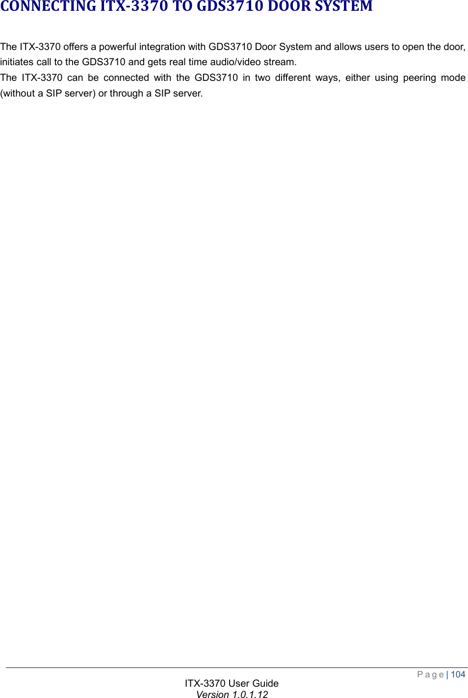  Page| 104  ITX-3370 User Guide Version 1.0.1.12  CONNECTING ITX-3370 TO GDS3710 DOOR SYSTEM The ITX-3370 offers a powerful integration with GDS3710 Door System and allows users to open the door, initiates call to the GDS3710 and gets real time audio/video stream. The ITX-3370 can be connected with the GDS3710 in two different ways, either using peering mode (without a SIP server) or through a SIP server.  
