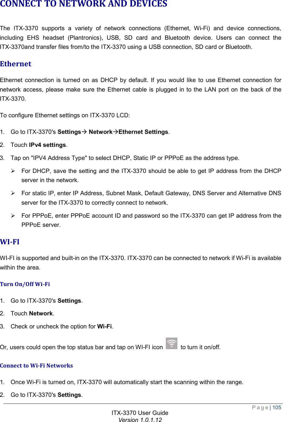   CONNECT TO NETWORK AND DEVICESThe ITX-3370 supports a variety of network connections (Ethernet, Wiincluding EHS headset (Plantronics), USB, SD card and Bluetooth device. Users can connect the ITX-3370and transfer files from/to the ITXEthernet Ethernet connection is turned on as DHCP by default. If you would like to use Ethernetwork access, please make sure the Ethernet cable is plugged in to the LAN port on the back of the ITX-3370. To configure Ethernet settings on ITX-33701. Go to ITX-3370&apos;s Settingsà Network2. Touch IPv4 settings. 3. Tap on &quot;IPV4 Address Type&quot; to select DHCP, Static IP or PPPoE as the address type.Ø For DHCP, save the setting and the server in the network. Ø For static IP, enter IP Address, Subnet Mask, Default Gateway,server for the ITX-3370 to correctly connect to network.Ø For PPPoE, enter PPPoE account ID and password so the PPPoE server. WI-FI WI-FI is supported and built-in on the ITXwithin the area. Turn On/Off Wi-Fi 1. Go to ITX-3370&apos;s Settings. 2. Touch Network. 3. Check or uncheck the option for WiOr, users could open the top status bar and tap on WIConnect to Wi-Fi Networks 1. Once Wi-Fi is turned on, ITX-3370 2. Go to ITX-3370&apos;s Settings. ITX-3370 User Guide Version 1.0.1.12 CONNECT TO NETWORK AND DEVICES supports a variety of network connections (Ethernet, Wi-Fi) and device connections, lantronics), USB, SD card and Bluetooth device. Users can connect the ITX-3370 using a USB connection, SD card or Bluetooth.Ethernet connection is turned on as DHCP by default. If you would like to use Ethernet connection for network access, please make sure the Ethernet cable is plugged in to the LAN port on the back of the 3370 LCD: NetworkàEthernet Settings. Address Type&quot; to select DHCP, Static IP or PPPoE as the address type.For DHCP, save the setting and the ITX-3370 should be able to get IP address from the DHCP IP Address, Subnet Mask, Default Gateway, DNS Server and Alternative DNS to correctly connect to network. For PPPoE, enter PPPoE account ID and password so the ITX-3370 can get IP address from the ITX-3370. ITX-3370 can be connected to network if WiWi-Fi. Or, users could open the top status bar and tap on WI-FI icon   to turn it on/off.  will automatically start the scanning within the range. Page| 105 Fi) and device connections, lantronics), USB, SD card and Bluetooth device. Users can connect the using a USB connection, SD card or Bluetooth. net connection for network access, please make sure the Ethernet cable is plugged in to the LAN port on the back of the Address Type&quot; to select DHCP, Static IP or PPPoE as the address type. should be able to get IP address from the DHCP DNS Server and Alternative DNS can get IP address from the can be connected to network if Wi-Fi is available will automatically start the scanning within the range. 