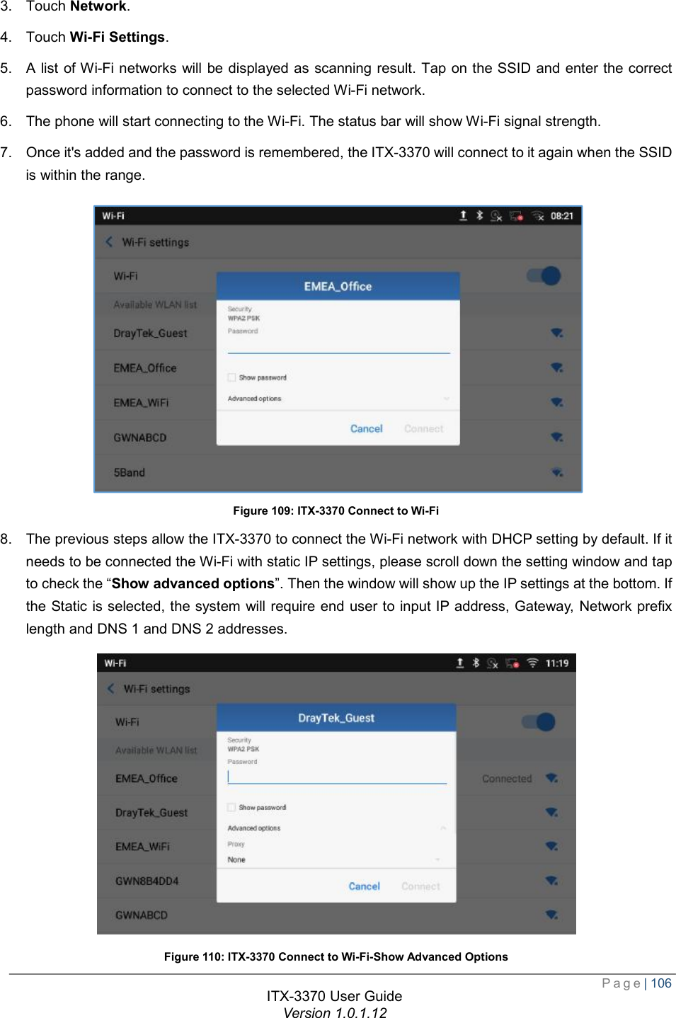  Page| 106  ITX-3370 User Guide Version 1.0.1.12  3. Touch Network. 4. Touch Wi-Fi Settings. 5. A list of Wi-Fi networks will be displayed as scanning result. Tap on the SSID and enter the correct password information to connect to the selected Wi-Fi network. 6. The phone will start connecting to the Wi-Fi. The status bar will show Wi-Fi signal strength. 7. Once it&apos;s added and the password is remembered, the ITX-3370 will connect to it again when the SSID is within the range.  Figure 109: ITX-3370 Connect to Wi-Fi 8. The previous steps allow the ITX-3370 to connect the Wi-Fi network with DHCP setting by default. If it needs to be connected the Wi-Fi with static IP settings, please scroll down the setting window and tap to check the “Show advanced options”. Then the window will show up the IP settings at the bottom. If the Static is selected, the system will require end user to input IP address, Gateway, Network prefix length and DNS 1 and DNS 2 addresses.  Figure 110: ITX-3370 Connect to Wi-Fi-Show Advanced Options 