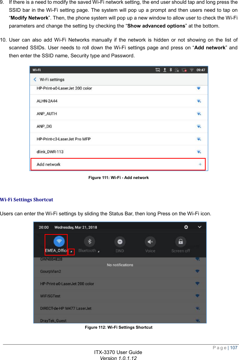  Page| 107  ITX-3370 User Guide Version 1.0.1.12  9. If there is a need to modify the saved Wi-Fi network setting, the end user should tap and long press the SSID bar in the Wi-Fi setting page. The system will pop up a prompt and then users need to tap on “Modify Network”. Then, the phone system will pop up a new window to allow user to check the Wi-Fi parameters and change the setting by checking the “Show advanced options” at the bottom. 10. User can also add Wi-Fi Networks manually if the network is hidden or not showing on the list of scanned SSIDs. User needs to roll down the Wi-Fi settings page and press on “Add network” and then enter the SSID name, Security type and Password.  Figure 111: Wi-Fi - Add network  Wi-Fi Settings Shortcut Users can enter the Wi-Fi settings by sliding the Status Bar, then long Press on the Wi-Fi icon.  Figure 112: Wi-Fi Settings Shortcut  