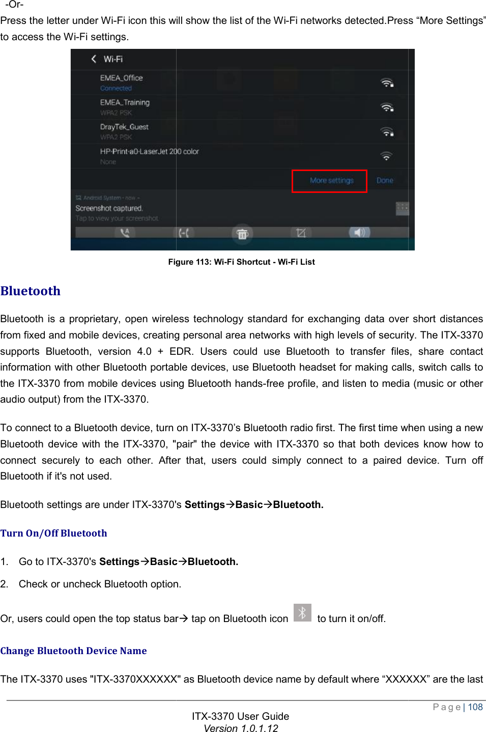    -Or- Press the letter under Wi-Fi icon this will show the list of the Wito access the Wi-Fi settings. Figure Bluetooth Bluetooth is a proprietary, open wireless technology standard for exchanging data over short distances from fixed and mobile devices, creating personal area networks with high levels of security. The supports Bluetooth, version 4.0 + EDR. Users coinformation with other Bluetooth portable devices, use Bluetooth headset for making calls, switch calls to the ITX-3370 from mobile devices using Bluetooth handsaudio output) from the ITX-3370. To connect to a Bluetooth device, turn on Bluetooth device with the ITX-3370, &quot;pair&quot; the device with connect securely to each other. After that, users could simply connect to a paired device. Turn off Bluetooth if it&apos;s not used. Bluetooth settings are under ITX-3370&apos;s Turn On/Off Bluetooth 1. Go to ITX-3370&apos;s SettingsàBasic2. Check or uncheck Bluetooth optionOr, users could open the top status barChange Bluetooth Device Name The ITX-3370 uses &quot;ITX-3370XXXXXXITX-3370 User Guide Version 1.0.1.12 Fi icon this will show the list of the Wi-Fi networks detected.Press “More Settings”Figure 113: Wi-Fi Shortcut - Wi-Fi List Bluetooth is a proprietary, open wireless technology standard for exchanging data over short distances from fixed and mobile devices, creating personal area networks with high levels of security. The supports Bluetooth, version 4.0 + EDR. Users could use Bluetooth to transfer files, share contact information with other Bluetooth portable devices, use Bluetooth headset for making calls, switch calls to from mobile devices using Bluetooth hands-free profile, and listen to media (music orTo connect to a Bluetooth device, turn on ITX-3370’s Bluetooth radio first. The first time when using a new , &quot;pair&quot; the device with ITX-3370 so that both devices know how to securely to each other. After that, users could simply connect to a paired device. Turn off &apos;s SettingsàBasicàBluetooth. BasicàBluetooth. Bluetooth option. Or, users could open the top status barà tap on Bluetooth icon   to turn it on/off. XXXXXX&quot; as Bluetooth device name by default where “XXXXXX” are the last  Page| 108 .Press “More Settings”  Bluetooth is a proprietary, open wireless technology standard for exchanging data over short distances from fixed and mobile devices, creating personal area networks with high levels of security. The ITX-3370 uld use Bluetooth to transfer files, share contact information with other Bluetooth portable devices, use Bluetooth headset for making calls, switch calls to free profile, and listen to media (music or other ’s Bluetooth radio first. The first time when using a new so that both devices know how to securely to each other. After that, users could simply connect to a paired device. Turn off as Bluetooth device name by default where “XXXXXX” are the last 