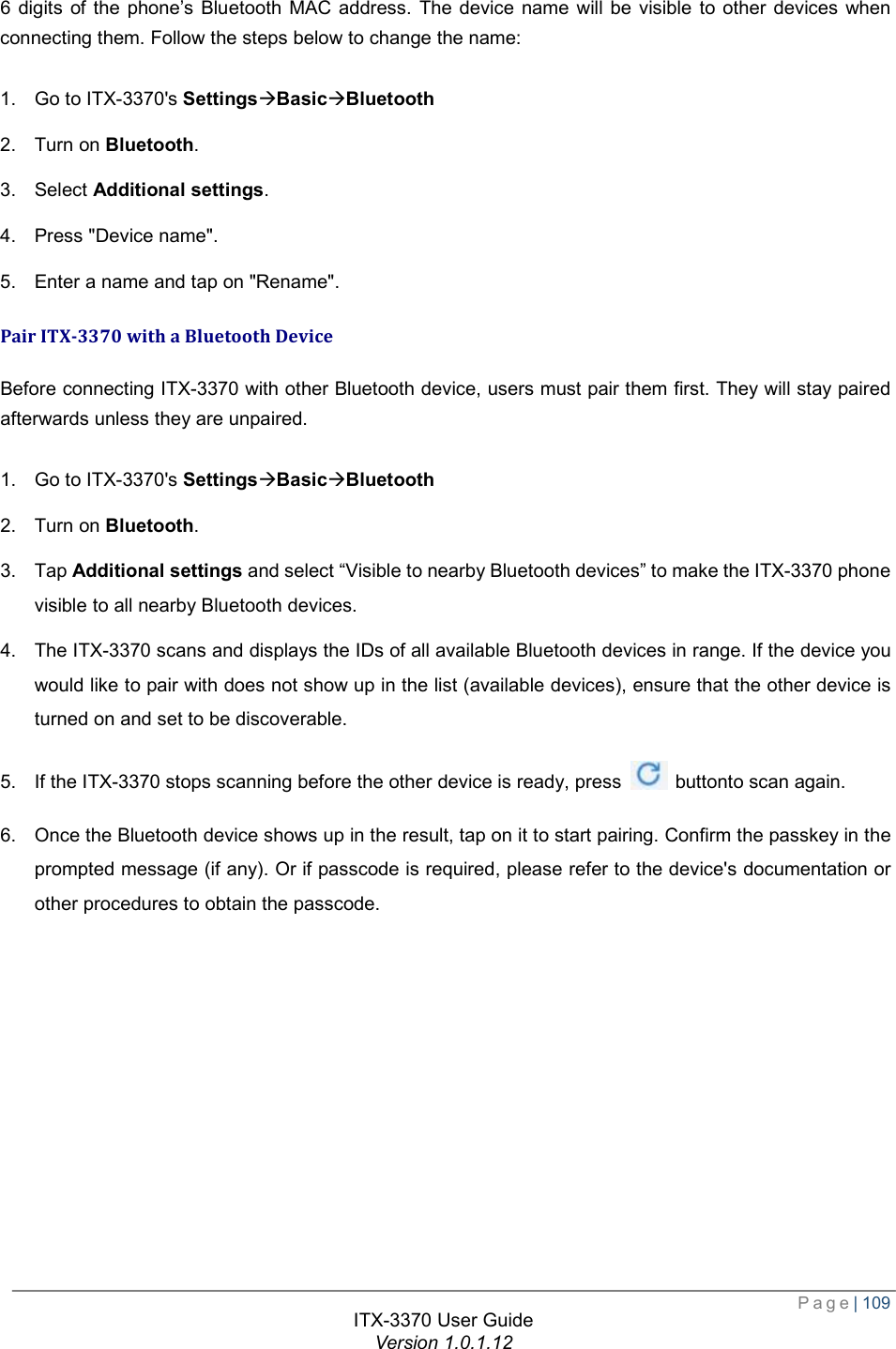  Page| 109  ITX-3370 User Guide Version 1.0.1.12  6 digits of the phone’s Bluetooth MAC address. The device name will be visible to other devices when connecting them. Follow the steps below to change the name:  1. Go to ITX-3370&apos;s SettingsàBasicàBluetooth 2. Turn on Bluetooth. 3. Select Additional settings. 4. Press &quot;Device name&quot;. 5. Enter a name and tap on &quot;Rename&quot;. Pair ITX-3370 with a Bluetooth Device Before connecting ITX-3370 with other Bluetooth device, users must pair them first. They will stay paired afterwards unless they are unpaired.  1. Go to ITX-3370&apos;s SettingsàBasicàBluetooth 2. Turn on Bluetooth. 3. Tap Additional settings and select “Visible to nearby Bluetooth devices” to make the ITX-3370 phone visible to all nearby Bluetooth devices. 4. The ITX-3370 scans and displays the IDs of all available Bluetooth devices in range. If the device you would like to pair with does not show up in the list (available devices), ensure that the other device is turned on and set to be discoverable. 5. If the ITX-3370 stops scanning before the other device is ready, press   buttonto scan again. 6. Once the Bluetooth device shows up in the result, tap on it to start pairing. Confirm the passkey in the prompted message (if any). Or if passcode is required, please refer to the device&apos;s documentation or other procedures to obtain the passcode.  