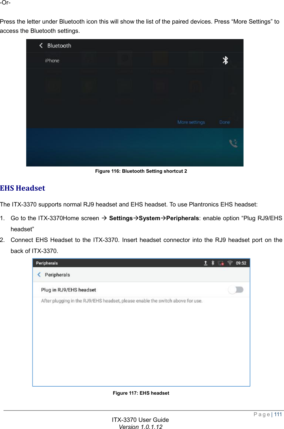  Page| 111  ITX-3370 User Guide Version 1.0.1.12  -Or-  Press the letter under Bluetooth icon this will show the list of the paired devices. Press “More Settings” to access the Bluetooth settings. Figure 116: Bluetooth Setting shortcut 2 EHS Headset The ITX-3370 supports normal RJ9 headset and EHS headset. To use Plantronics EHS headset: 1. Go to the ITX-3370Home screen à SettingsàSystemàPeripherals: enable option “Plug RJ9/EHS headset” 2. Connect EHS Headset to the ITX-3370. Insert headset connector into the RJ9 headset port on the back of ITX-3370.  Figure 117: EHS headset 