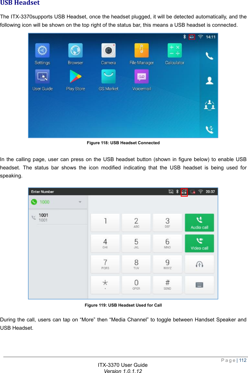  Page| 112  ITX-3370 User Guide Version 1.0.1.12  USB Headset The ITX-3370supports USB Headset, once the headset plugged, it will be detected automatically, and the following icon will be shown on the top right of the status bar, this means a USB headset is connected.  Figure 118: USB Headset Connected  In the calling page, user can press on the USB headset button (shown in figure below) to enable USB headset. The status bar shows the icon modified indicating that the USB headset is being used for speaking.  Figure 119: USB Headset Used for Call During the call, users can tap on “More” then “Media Channel” to toggle between Handset Speaker and USB Headset.  