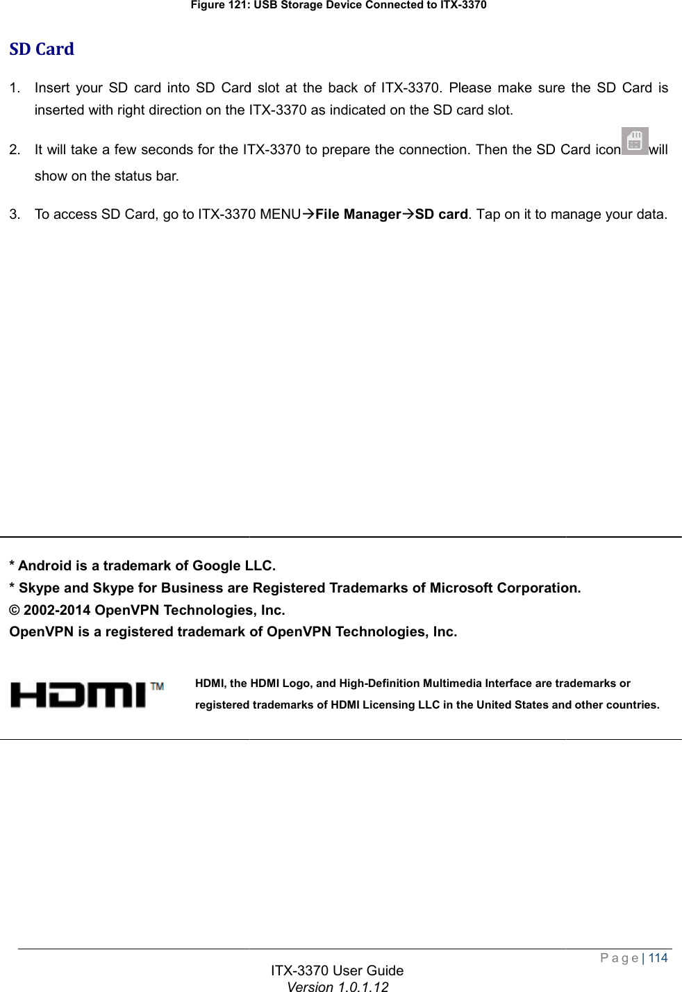   Figure 121: USB Storage Device Connected to SD Card 1. Insert your SD card into SD Card slot at the back of inserted with right direction on the ITX2. It will take a few seconds for the ITXshow on the status bar. 3. To access SD Card, go to ITX-3370               * Android is a trademark of Google LLC* Skype and Skype for Business are Registered Trademarks of Microsoft Corporation© 2002-2014 OpenVPN Technologies, Inc. OpenVPN is a registered trademark of OpenVPN Technologies, Inc.    HDMI, the HDMI Logo, and Highregistered trademarks of HDMI Licensing LLC in the United States and ITX-3370 User Guide Version 1.0.1.12 : USB Storage Device Connected to ITX-3370 Insert your SD card into SD Card slot at the back of ITX-3370. Please make sure the SD Card is ITX-3370 as indicated on the SD card slot. ITX-3370 to prepare the connection. Then the SD Card icon3370 MENUàFile ManageràSD card. Tap on it to manage your data.LLC. are Registered Trademarks of Microsoft Corporation2014 OpenVPN Technologies, Inc.  OpenVPN is a registered trademark of OpenVPN Technologies, Inc. HDMI, the HDMI Logo, and High-Definition Multimedia Interface are trademarks or registered trademarks of HDMI Licensing LLC in the United States and  Page| 114 . Please make sure the SD Card is to prepare the connection. Then the SD Card iconwill . Tap on it to manage your data. are Registered Trademarks of Microsoft Corporation. Definition Multimedia Interface are trademarks or registered trademarks of HDMI Licensing LLC in the United States and other countries. 