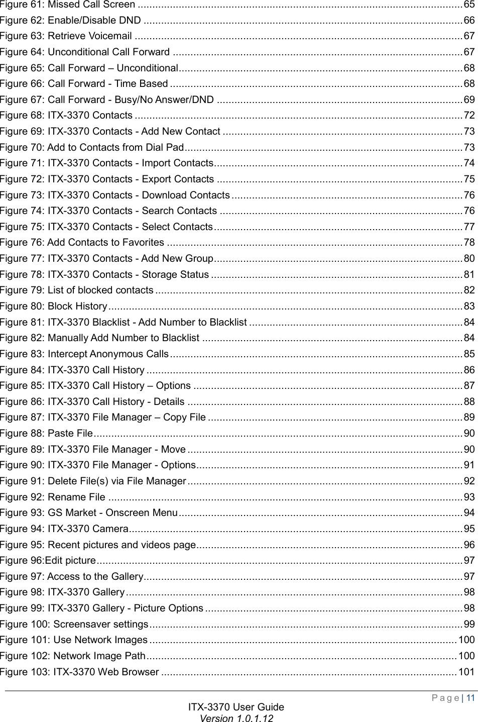  Page| 11  ITX-3370 User Guide Version 1.0.1.12  Figure 61: Missed Call Screen ............................................................................................................... 65 Figure 62: Enable/Disable DND ............................................................................................................. 66 Figure 63: Retrieve Voicemail ................................................................................................................ 67 Figure 64: Unconditional Call Forward ................................................................................................... 67 Figure 65: Call Forward – Unconditional ................................................................................................. 68 Figure 66: Call Forward - Time Based .................................................................................................... 68 Figure 67: Call Forward - Busy/No Answer/DND .................................................................................... 69 Figure 68: ITX-3370 Contacts ................................................................................................................ 72 Figure 69: ITX-3370 Contacts - Add New Contact .................................................................................. 73 Figure 70: Add to Contacts from Dial Pad ............................................................................................... 73 Figure 71: ITX-3370 Contacts - Import Contacts ..................................................................................... 74 Figure 72: ITX-3370 Contacts - Export Contacts .................................................................................... 75 Figure 73: ITX-3370 Contacts - Download Contacts ............................................................................... 76 Figure 74: ITX-3370 Contacts - Search Contacts ................................................................................... 76 Figure 75: ITX-3370 Contacts - Select Contacts ..................................................................................... 77 Figure 76: Add Contacts to Favorites ..................................................................................................... 78 Figure 77: ITX-3370 Contacts - Add New Group ..................................................................................... 80 Figure 78: ITX-3370 Contacts - Storage Status ...................................................................................... 81 Figure 79: List of blocked contacts ......................................................................................................... 82 Figure 80: Block History ......................................................................................................................... 83 Figure 81: ITX-3370 Blacklist - Add Number to Blacklist ......................................................................... 84 Figure 82: Manually Add Number to Blacklist ......................................................................................... 84 Figure 83: Intercept Anonymous Calls .................................................................................................... 85 Figure 84: ITX-3370 Call History ............................................................................................................ 86 Figure 85: ITX-3370 Call History – Options ............................................................................................ 87 Figure 86: ITX-3370 Call History - Details .............................................................................................. 88 Figure 87: ITX-3370 File Manager – Copy File ....................................................................................... 89 Figure 88: Paste File .............................................................................................................................. 90 Figure 89: ITX-3370 File Manager - Move .............................................................................................. 90 Figure 90: ITX-3370 File Manager - Options ........................................................................................... 91 Figure 91: Delete File(s) via File Manager .............................................................................................. 92 Figure 92: Rename File ......................................................................................................................... 93 Figure 93: GS Market - Onscreen Menu ................................................................................................. 94 Figure 94: ITX-3370 Camera .................................................................................................................. 95 Figure 95: Recent pictures and videos page ........................................................................................... 96 Figure 96:Edit picture ............................................................................................................................. 97 Figure 97: Access to the Gallery ............................................................................................................. 97 Figure 98: ITX-3370 Gallery ................................................................................................................... 98 Figure 99: ITX-3370 Gallery - Picture Options ........................................................................................ 98 Figure 100: Screensaver settings ........................................................................................................... 99 Figure 101: Use Network Images ......................................................................................................... 100 Figure 102: Network Image Path .......................................................................................................... 100 Figure 103: ITX-3370 Web Browser ..................................................................................................... 101 