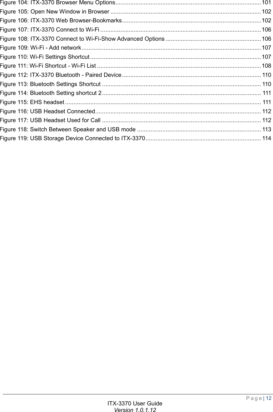  Page| 12  ITX-3370 User Guide Version 1.0.1.12  Figure 104: ITX-3370 Browser Menu Options ....................................................................................... 101 Figure 105: Open New Window in Browser .......................................................................................... 102 Figure 106: ITX-3370 Web Browser-Bookmarks ................................................................................... 102 Figure 107: ITX-3370 Connect to Wi-Fi ................................................................................................ 106 Figure 108: ITX-3370 Connect to Wi-Fi-Show Advanced Options ......................................................... 106 Figure 109: Wi-Fi - Add network ........................................................................................................... 107 Figure 110: Wi-Fi Settings Shortcut ...................................................................................................... 107 Figure 111: Wi-Fi Shortcut - Wi-Fi List .................................................................................................. 108 Figure 112: ITX-3370 Bluetooth - Paired Device ................................................................................... 110 Figure 113: Bluetooth Settings Shortcut ............................................................................................... 110 Figure 114: Bluetooth Setting shortcut 2 ............................................................................................... 111 Figure 115: EHS headset ..................................................................................................................... 111 Figure 116: USB Headset Connected ................................................................................................... 112 Figure 117: USB Headset Used for Call ............................................................................................... 112 Figure 118: Switch Between Speaker and USB mode .......................................................................... 113 Figure 119: USB Storage Device Connected to ITX-3370 ..................................................................... 114  