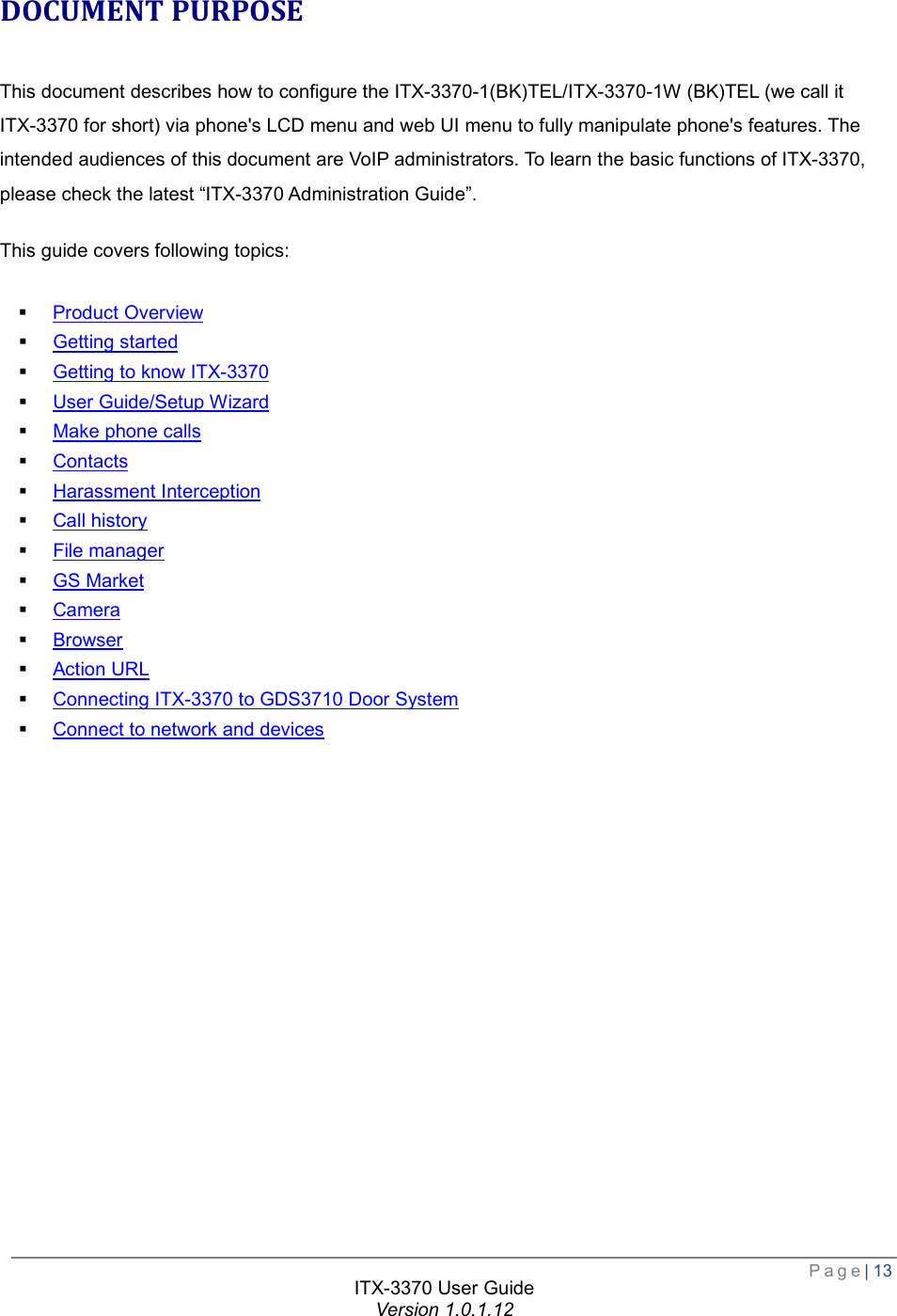  Page| 13  ITX-3370 User Guide Version 1.0.1.12  DOCUMENT PURPOSE This document describes how to configure the ITX-3370-1(BK)TEL/ITX-3370-1W (BK)TEL (we call it ITX-3370 for short) via phone&apos;s LCD menu and web UI menu to fully manipulate phone&apos;s features. The intended audiences of this document are VoIP administrators. To learn the basic functions of ITX-3370, please check the latest “ITX-3370 Administration Guide”. This guide covers following topics:  § Product Overview § Getting started § Getting to know ITX-3370 § User Guide/Setup Wizard § Make phone calls § Contacts § Harassment Interception § Call history § File manager § GS Market § Camera § Browser § Action URL § Connecting ITX-3370 to GDS3710 Door System § Connect to network and devices   