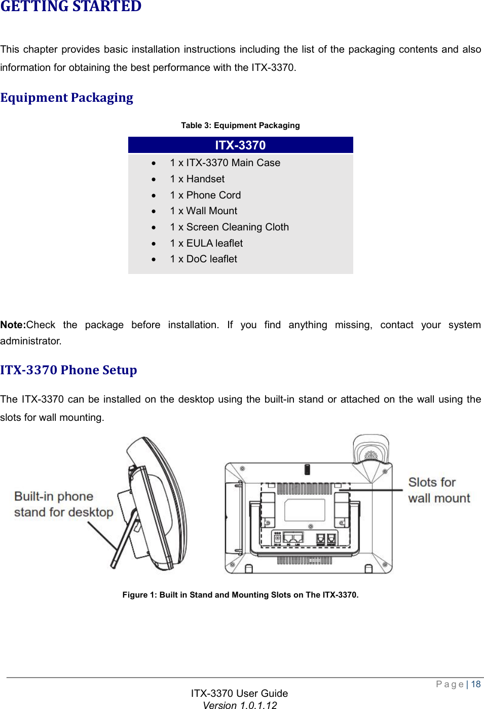  Page| 18  ITX-3370 User Guide Version 1.0.1.12  GETTING STARTED This chapter provides basic installation instructions including the list of the packaging contents and also information for obtaining the best performance with the ITX-3370. Equipment Packaging Table 3: Equipment Packaging         Note:Check the package before installation. If you find anything missing, contact your system administrator. ITX-3370 Phone Setup The ITX-3370 can be installed on the desktop using the built-in stand or attached on the wall using the slots for wall mounting.  Figure 1: Built in Stand and Mounting Slots on The ITX-3370.  ITX-3370 · 1 x ITX-3370 Main Case · 1 x Handset · 1 x Phone Cord · 1 x Wall Mount · 1 x Screen Cleaning Cloth · 1 x EULA leaflet · 1 x DoC leaflet 