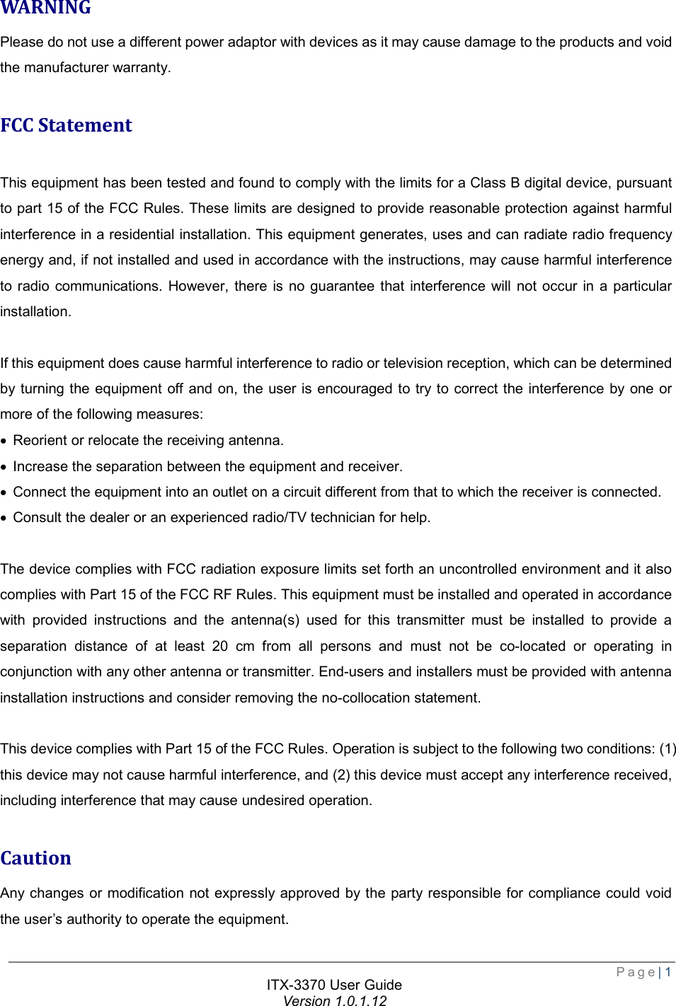  Page| 1  ITX-3370 User Guide Version 1.0.1.12  WARNING Please do not use a different power adaptor with devices as it may cause damage to the products and void the manufacturer warranty.  FCC Statement  This equipment has been tested and found to comply with the limits for a Class B digital device, pursuant to part 15 of the FCC Rules. These limits are designed to provide reasonable protection against harmful interference in a residential installation. This equipment generates, uses and can radiate radio frequency energy and, if not installed and used in accordance with the instructions, may cause harmful interference to radio communications. However, there is no guarantee that interference will not occur in a particular installation.  If this equipment does cause harmful interference to radio or television reception, which can be determined by turning the equipment off and on, the user is encouraged to try to correct the interference by one or more of the following measures: · Reorient or relocate the receiving antenna. · Increase the separation between the equipment and receiver. · Connect the equipment into an outlet on a circuit different from that to which the receiver is connected. · Consult the dealer or an experienced radio/TV technician for help.  The device complies with FCC radiation exposure limits set forth an uncontrolled environment and it also complies with Part 15 of the FCC RF Rules. This equipment must be installed and operated in accordance with provided instructions and the antenna(s) used for this transmitter must be installed to provide a separation distance of at least 20 cm from all persons and must not be co-located or operating in conjunction with any other antenna or transmitter. End-users and installers must be provided with antenna installation instructions and consider removing the no-collocation statement.  This device complies with Part 15 of the FCC Rules. Operation is subject to the following two conditions: (1) this device may not cause harmful interference, and (2) this device must accept any interference received, including interference that may cause undesired operation.  Caution Any changes or modification not expressly approved by the party responsible for compliance could void the user’s authority to operate the equipment. 