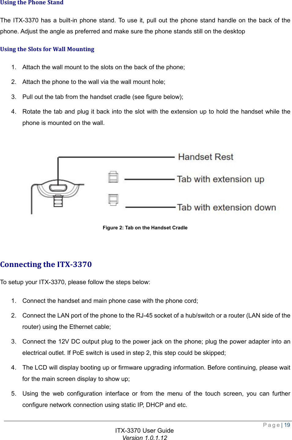 Page| 19  ITX-3370 User Guide Version 1.0.1.12  Using the Phone Stand The ITX-3370 has a built-in phone stand. To use it, pull out the phone stand handle on the back of the phone. Adjust the angle as preferred and make sure the phone stands still on the desktop Using the Slots for Wall Mounting 1. Attach the wall mount to the slots on the back of the phone;  2. Attach the phone to the wall via the wall mount hole;  3. Pull out the tab from the handset cradle (see figure below);  4. Rotate the tab and plug it back into the slot with the extension up to hold the handset while the phone is mounted on the wall.   Figure 2: Tab on the Handset Cradle   Connecting the ITX-3370 To setup your ITX-3370, please follow the steps below: 1. Connect the handset and main phone case with the phone cord;  2. Connect the LAN port of the phone to the RJ-45 socket of a hub/switch or a router (LAN side of the router) using the Ethernet cable;  3. Connect the 12V DC output plug to the power jack on the phone; plug the power adapter into an electrical outlet. If PoE switch is used in step 2, this step could be skipped;  4. The LCD will display booting up or firmware upgrading information. Before continuing, please wait for the main screen display to show up;  5. Using the web configuration interface or from the menu of the touch screen, you can further configure network connection using static IP, DHCP and etc. 