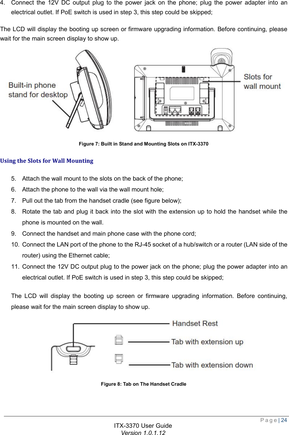  Page| 24  ITX-3370 User Guide Version 1.0.1.12  4. Connect the 12V DC output plug to the power jack on the phone; plug the power adapter into an electrical outlet. If PoE switch is used in step 3, this step could be skipped; The LCD will display the booting up screen or firmware upgrading information. Before continuing, please wait for the main screen display to show up.  Figure 7: Built in Stand and Mounting Slots on ITX-3370 Using the Slots for Wall Mounting 5. Attach the wall mount to the slots on the back of the phone;  6. Attach the phone to the wall via the wall mount hole;  7. Pull out the tab from the handset cradle (see figure below);  8. Rotate the tab and plug it back into the slot with the extension up to hold the handset while the phone is mounted on the wall. 9. Connect the handset and main phone case with the phone cord; 10. Connect the LAN port of the phone to the RJ-45 socket of a hub/switch or a router (LAN side of the router) using the Ethernet cable; 11. Connect the 12V DC output plug to the power jack on the phone; plug the power adapter into an electrical outlet. If PoE switch is used in step 3, this step could be skipped; The LCD will display the booting up screen or firmware upgrading information. Before continuing, please wait for the main screen display to show up.  Figure 8: Tab on The Handset Cradle 