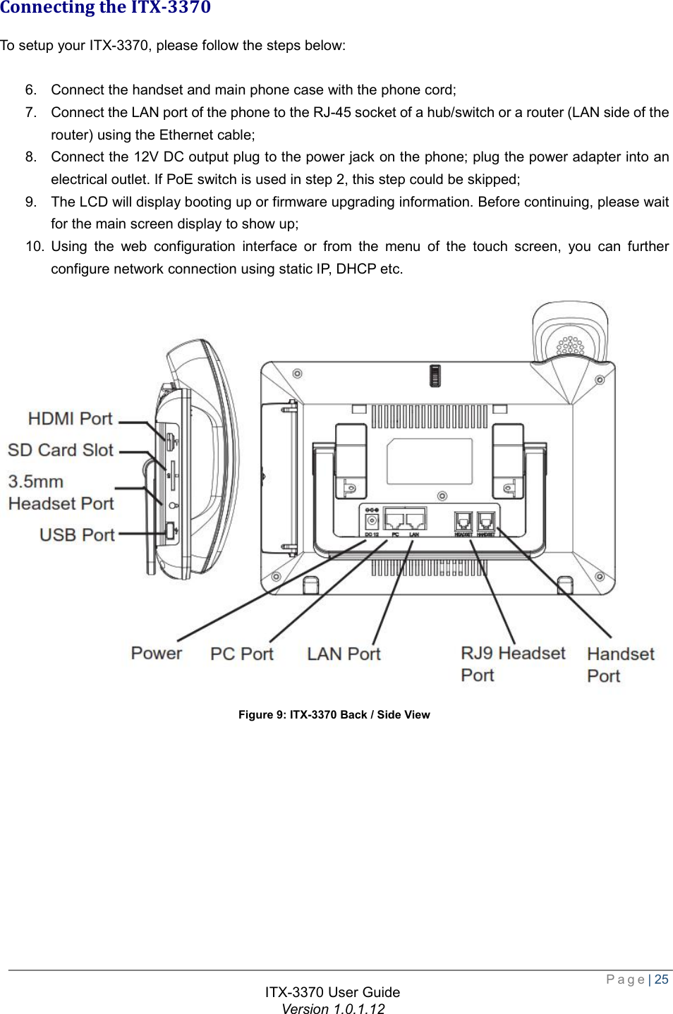  Page| 25  ITX-3370 User Guide Version 1.0.1.12  Connecting the ITX-3370 To setup your ITX-3370, please follow the steps below:  6. Connect the handset and main phone case with the phone cord;  7. Connect the LAN port of the phone to the RJ-45 socket of a hub/switch or a router (LAN side of the router) using the Ethernet cable;  8. Connect the 12V DC output plug to the power jack on the phone; plug the power adapter into an electrical outlet. If PoE switch is used in step 2, this step could be skipped;  9. The LCD will display booting up or firmware upgrading information. Before continuing, please wait for the main screen display to show up;  10. Using the web configuration interface or from the menu of the touch screen, you can further configure network connection using static IP, DHCP etc.  Figure 9: ITX-3370 Back / Side View 