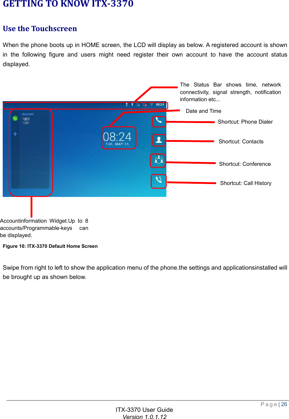  Page| 26  ITX-3370 User Guide Version 1.0.1.12  GETTING TO KNOW ITX-3370 Use the Touchscreen When the phone boots up in HOME screen, the LCD will display as below. A registered account is shown in the following figure and users might need register their own account to have the account status displayed.         Figure 10: ITX-3370 Default Home Screen  Swipe from right to left to show the application menu of the phone.the settings and applicationsinstalled will be brought up as shown below.  The Status Bar shows time, network connectivity, signal strength, notification information etc...   Date and Time Shortcut: Contacts Shortcut: Call History Shortcut: Conference Shortcut: Phone Dialer Accountinformation Widget.Up to 8 accounts/Programmable-keys can be displayed.   