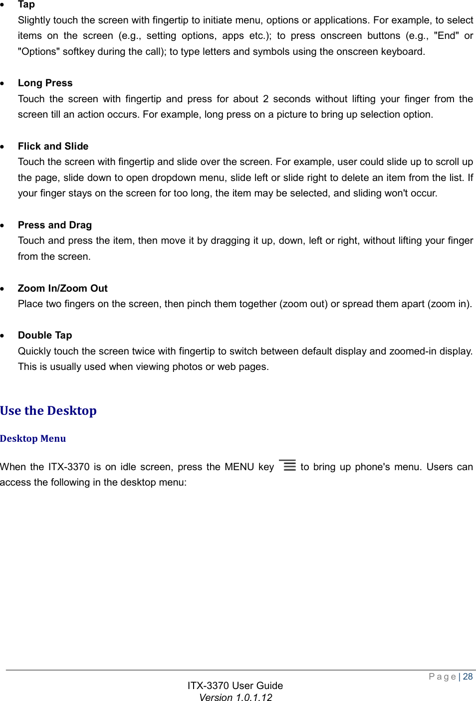  Page| 28  ITX-3370 User Guide Version 1.0.1.12   · Tap Slightly touch the screen with fingertip to initiate menu, options or applications. For example, to select items on the screen (e.g., setting options, apps etc.); to press onscreen buttons (e.g., &quot;End&quot; or &quot;Options&quot; softkey during the call); to type letters and symbols using the onscreen keyboard.  · Long Press Touch the screen with fingertip and press for about 2 seconds without lifting your finger from the screen till an action occurs. For example, long press on a picture to bring up selection option.  · Flick and Slide Touch the screen with fingertip and slide over the screen. For example, user could slide up to scroll up the page, slide down to open dropdown menu, slide left or slide right to delete an item from the list. If your finger stays on the screen for too long, the item may be selected, and sliding won&apos;t occur.  · Press and Drag Touch and press the item, then move it by dragging it up, down, left or right, without lifting your finger from the screen.  · Zoom In/Zoom Out Place two fingers on the screen, then pinch them together (zoom out) or spread them apart (zoom in).  · Double Tap Quickly touch the screen twice with fingertip to switch between default display and zoomed-in display. This is usually used when viewing photos or web pages.  Use the Desktop Desktop Menu When the ITX-3370 is on idle screen, press the MENU key   to bring up phone&apos;s menu. Users can access the following in the desktop menu:  