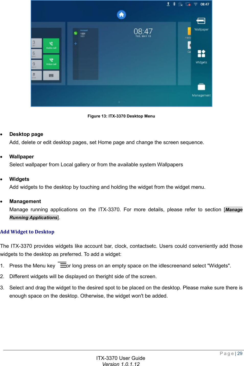  Page| 29  ITX-3370 User Guide Version 1.0.1.12   Figure 13: ITX-3370 Desktop Menu  · Desktop page Add, delete or edit desktop pages, set Home page and change the screen sequence. · Wallpaper Select wallpaper from Local gallery or from the available system Wallpapers  · Widgets Add widgets to the desktop by touching and holding the widget from the widget menu. · Management Manage running applications on the ITX-3370. For more details, please refer to section [Manage Running Applications]. Add Widget to Desktop The ITX-3370 provides widgets like account bar, clock, contactsetc. Users could conveniently add those widgets to the desktop as preferred. To add a widget: 1. Press the Menu key  or long press on an empty space on the idlescreenand select &quot;Widgets&quot;. 2. Different widgets will be displayed on theright side of the screen. 3. Select and drag the widget to the desired spot to be placed on the desktop. Please make sure there is enough space on the desktop. Otherwise, the widget won&apos;t be added.  