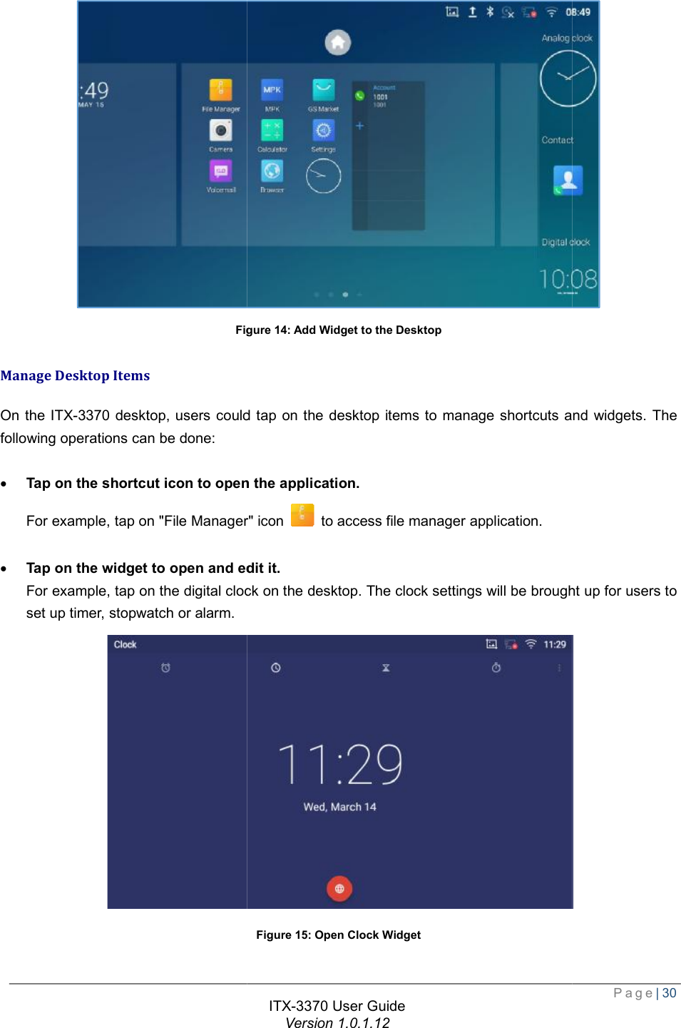   Figure Manage Desktop Items On the ITX-3370 desktop, users could tap on the desktop items to manage shortcuts and widgets. The following operations can be done:  · Tap on the shortcut icon to open the application.For example, tap on &quot;File Manager· Tap on the widget to open and edit it.For example, tap on the digital clock on the desktop. The clock settings will be brought up for users to set up timer, stopwatch or alarm.  ITX-3370 User Guide Version 1.0.1.12 Figure 14: Add Widget to the Desktop rs could tap on the desktop items to manage shortcuts and widgets. The Tap on the shortcut icon to open the application. File Manager&quot; icon   to access file manager application. open and edit it. For example, tap on the digital clock on the desktop. The clock settings will be brought up for users to   Figure 15: Open Clock Widget  Page| 30  rs could tap on the desktop items to manage shortcuts and widgets. The For example, tap on the digital clock on the desktop. The clock settings will be brought up for users to  