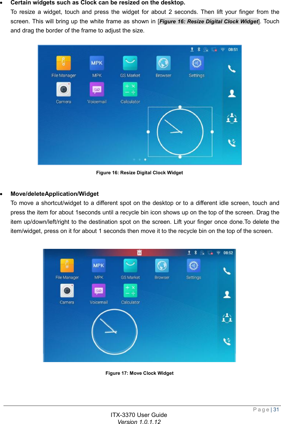  Page| 31  ITX-3370 User Guide Version 1.0.1.12  · Certain widgets such as Clock can be resized on the desktop. To resize a widget, touch and press the widget for about 2 seconds. Then lift your finger from the screen. This will bring up the white frame as shown in [Figure 16: Resize Digital Clock Widget]. Touch and drag the border of the frame to adjust the size.   Figure 16: Resize Digital Clock Widget  · Move/deleteApplication/Widget  To move a shortcut/widget to a different spot on the desktop or to a different idle screen, touch and press the item for about 1seconds until a recycle bin icon shows up on the top of the screen. Drag the item up/down/left/right to the destination spot on the screen. Lift your finger once done.To delete the item/widget, press on it for about 1 seconds then move it to the recycle bin on the top of the screen.   Figure 17: Move Clock Widget   