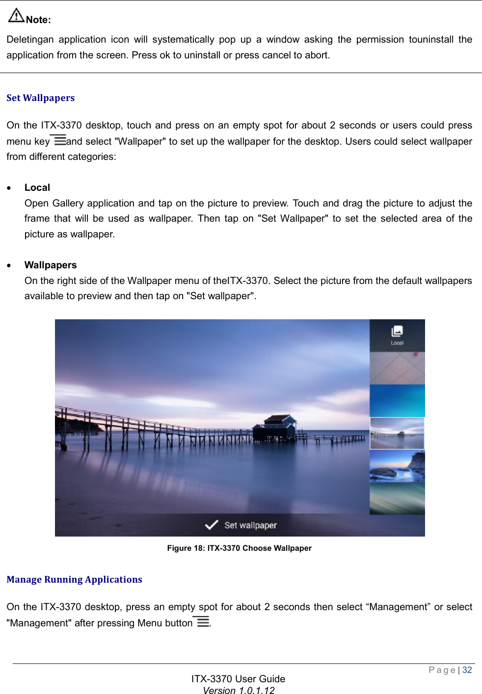 Page| 32  ITX-3370 User Guide Version 1.0.1.12   Note: Deletingan application icon will systematically pop up a window asking the permission touninstall the application from the screen. Press ok to uninstall or press cancel to abort.  Set Wallpapers On the ITX-3370 desktop, touch and press on an empty spot for about 2 seconds or users could press menu key and select &quot;Wallpaper&quot; to set up the wallpaper for the desktop. Users could select wallpaper from different categories:  · Local Open Gallery application and tap on the picture to preview. Touch and drag the picture to adjust the frame that will be used as wallpaper. Then tap on &quot;Set Wallpaper&quot; to set the selected area of the picture as wallpaper.  · Wallpapers On the right side of the Wallpaper menu of theITX-3370. Select the picture from the default wallpapers available to preview and then tap on &quot;Set wallpaper&quot;.   Figure 18: ITX-3370 Choose Wallpaper Manage Running Applications On the ITX-3370 desktop, press an empty spot for about 2 seconds then select “Management” or select &quot;Management&quot; after pressing Menu button . 
