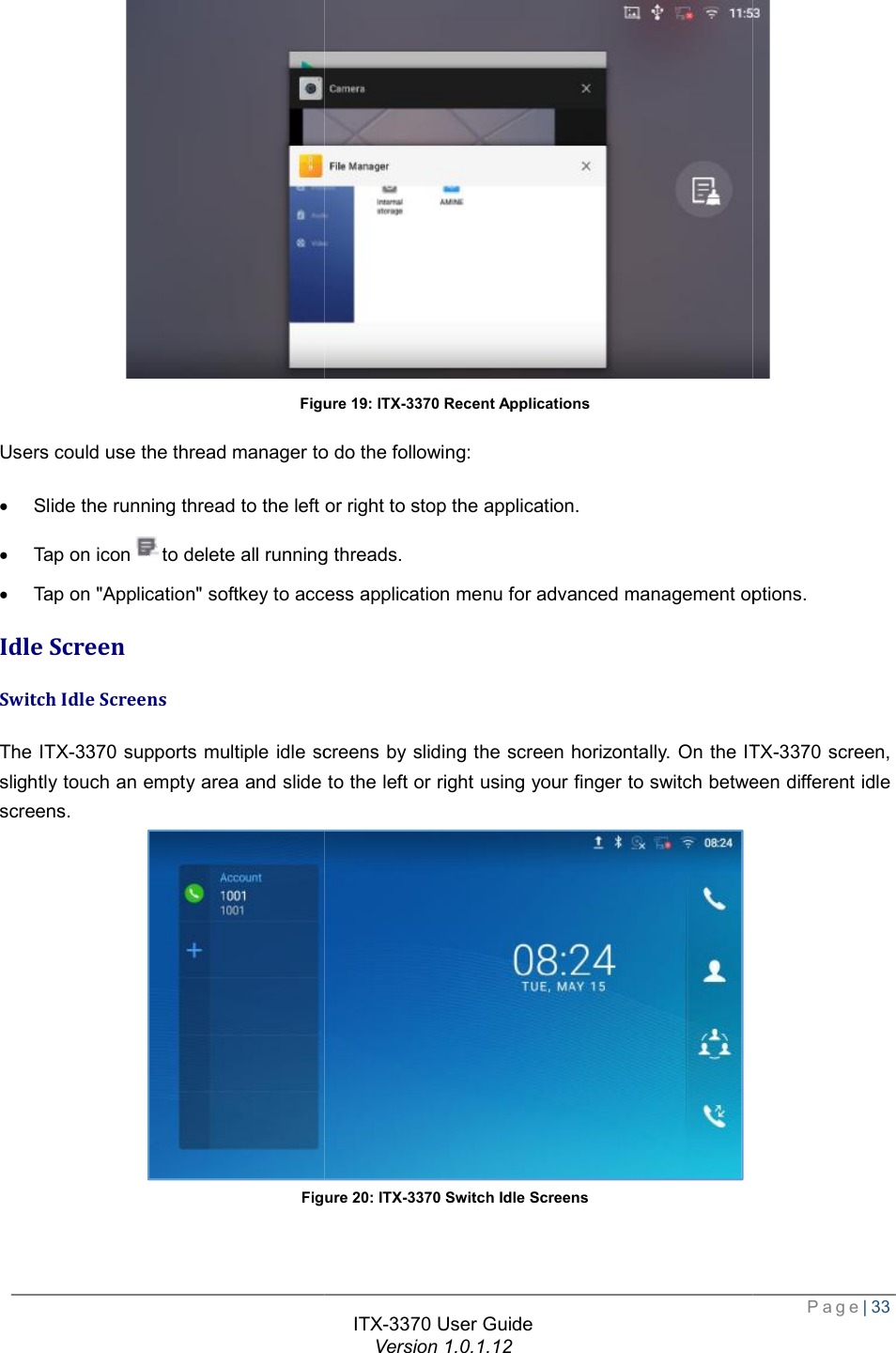   Figure Users could use the thread manager to do the following:· Slide the running thread to the left or right to stop the application.· Tap on iconto delete all running threads.· Tap on &quot;Application&quot; softkey to access application menu for advanced management options.Idle Screen Switch Idle Screens The ITX-3370 supports multiple idle screens by sliding the screen horizontally. On the slightly touch an empty area and slide to the left or right using your finger to switch between different idle screens. Figure ITX-3370 User Guide Version 1.0.1.12 Figure 19: ITX-3370 Recent Applications Users could use the thread manager to do the following: Slide the running thread to the left or right to stop the application. to delete all running threads. on &quot;Application&quot; softkey to access application menu for advanced management options.supports multiple idle screens by sliding the screen horizontally. On the ITXide to the left or right using your finger to switch between different idle  Figure 20: ITX-3370 Switch Idle Screens  Page| 33  on &quot;Application&quot; softkey to access application menu for advanced management options. ITX-3370 screen, ide to the left or right using your finger to switch between different idle  