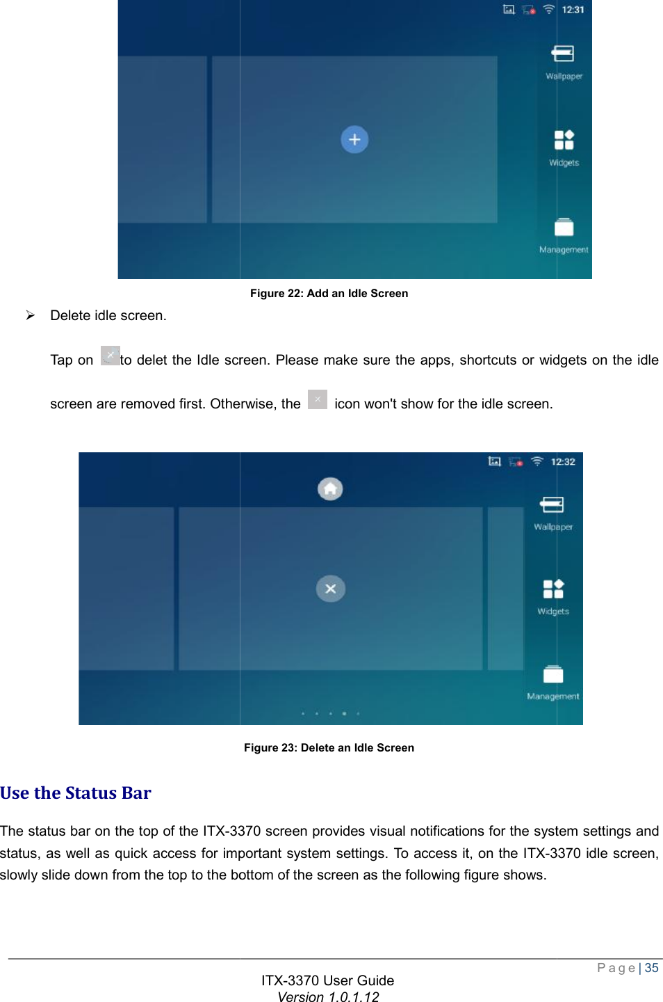   Ø Delete idle screen.  Tap on to delet the Idle screen. screen are removed first. Otherwise, the  Use the Status Bar The status bar on the top of the ITX-3370status, as well as quick access for important system settings. To access it, on the slowly slide down from the top to the bottom of the screen as the following figure shows. ITX-3370 User Guide Version 1.0.1.12 Figure 22: Add an Idle Screen to delet the Idle screen. Please make sure the apps, shortcuts or widgets on the idle screen are removed first. Otherwise, the  icon won&apos;t show for the idle screen. Figure 23: Delete an Idle Screen 3370 screen provides visual notifications for the system settings and status, as well as quick access for important system settings. To access it, on the ITX-3370n from the top to the bottom of the screen as the following figure shows.  Page| 35  Please make sure the apps, shortcuts or widgets on the idle   screen provides visual notifications for the system settings and 3370 idle screen,  