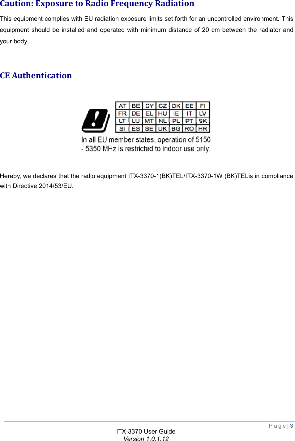   Caution: Exposure to Radio Frequency RadiationThis equipment complies with EU radiation exposure limits set forth for an uncontrolled environment. This equipment should be installed and operated with minimum distance of 20 cm between the radiator and your body.  CE Authentication Hereby, we declares that the radio equipment with Directive 2014/53/EU. ITX-3370 User Guide Version 1.0.1.12 : Exposure to Radio Frequency Radiation radiation exposure limits set forth for an uncontrolled environment. This equipment should be installed and operated with minimum distance of 20 cm between the radiator and  declares that the radio equipment ITX-3370-1(BK)TEL/ITX-3370-1W (BK)TEL Page| 3 radiation exposure limits set forth for an uncontrolled environment. This equipment should be installed and operated with minimum distance of 20 cm between the radiator and 1W (BK)TELis in compliance 